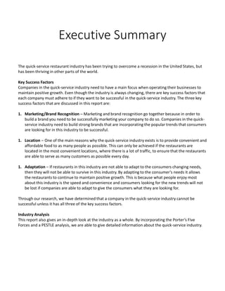 Executive Summary
The quick-service restaurant industry has been trying to overcome a recession in the United States, but
has been thriving in other parts of the world.
Key Success Factors
Companies in the quick-service industry need to have a main focus when operating their businesses to
maintain positive growth. Even though the industry is always changing, there are key success factors that
each company must adhere to if they want to be successful in the quick-service industry. The three key
success factors that are discussed in this report are:
1. Marketing/Brand Recognition – Marketing and brand recognition go together because in order to
build a brand you need to be successfully marketing your company to do so. Companies in the quick-
service industry need to build strong brands that are incorporating the popular trends that consumers
are looking for in this industry to be successful.
1. Location – One of the main reasons why the quick-service industry exists is to provide convenient and
affordable food to as many people as possible. This can only be achieved if the restaurants are
located in the most convenient locations, where there is a lot of traffic, to ensure that the restaurants
are able to serve as many customers as possible every day.
1. Adaptation – If restaurants in this industry are not able to adapt to the consumers changing needs,
then they will not be able to survive in this industry. By adapting to the consumer’s needs it allows
the restaurants to continue to maintain positive growth. This is because what people enjoy most
about this industry is the speed and convenience and consumers looking for the new trends will not
be lost if companies are able to adapt to give the consumers what they are looking for.
Through our research, we have determined that a company in the quick-service industry cannot be
successful unless it has all three of the key success factors.
Industry Analysis
This report also gives an in-depth look at the industry as a whole. By incorporating the Porter’s Five
Forces and a PESTLE analysis, we are able to give detailed information about the quick-service industry.
 