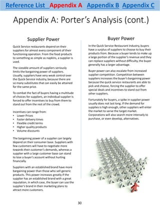 Appendix A: Porter’s Analysis (cont.)
Supplier Power
Quick Service restaurants depend on their
suppliers for almost every component of their
functioning operation. From the food products
to something as simple as napkins, a supplier is
used.
The sizeable amount of suppliers seriously
limits the bargaining power of suppliers.
Usually, suppliers have very weak control over
the Quick-Service industry, because there are
so many substitutes that can easily be attained
for the same price.
To combat the fact of buyers having a multitude
of choices for suppliers, an individual supplier is
forced to offer incentives to buy from them to
stand out from the rest of the crowd.
Incentives can range from:
• Lower Prices
• Faster delivery times
• Flexible credit terms
• Higher quality products
• Volume discounts
The bargaining power of a supplier can largely
depend on their consumer base. Suppliers with
few customers will have to negotiate more
towards their customer’s demands, whereas a
supplier with a large customer base can stand
to lose a buyer’s account without hurting
financially.
Suppliers with an established brand have more
bargaining power than those who sell generic
products. This power increases greatly if the
supplier has an established brand with a great
reputation, in which case, the buyer can use the
supplier’s brand in their marketing plans to
attract more customers.
Buyer Power
In the Quick Service Restaurant Industry, buyers
have a surplus of suppliers to choose to buy their
products from. Because a buyer tends to make up
a large portion of the supplier’s revenue and they
can replace suppliers without difficulty, the buyer
generally has a larger advantage.
Buyer power can also escalate from increased
supplier competition. Competition between
suppliers increases the buyer’s bargaining power
because the quick service restaurants are able to
pick and choose, forcing the supplier to offer
special deals and incentives to stand out from
other suppliers.
Fortunately for buyers, a spike in supplier power
usually does not last long. If the demand for
supplies is high enough, other suppliers will enter
the market to serve the target market.
Corporations will also search more intensely to
purchase, or even develop, alternatives.
30
Reference List Appendix A Appendix B Appendix C
 