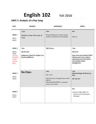 English 102 Fall 2016
UNIT 1: Analysis of a Pop Song
DATE MONDAY WEDNESDAY FRIDAY
WEEK 1
08/22-
08/26
Due:
Syllabus, bring hard copy to
class
Due:
Bringin Notebook and two written
questions about the class/syllabus
Due
AB:2-16
WEEK 2
08/29-
09/02
Last Day
To Add or
Drop a
course–
9/02
Due:
AB-241-250
Assignment Sheet for Analysis of a
Pop Song (BBlearn)
CIRP Survey Due:
AB 22-24
http://mic.com/articles/11897
4/pop-music-is-more-about-
advertising-now-than-before-
and-nobody-realizes-
it#.DDyltv7Z1
WEEK 3
09/05-
09/09
No Class Due:
AB: 32-35
http://articles.chicagotribune.com/2
008-12-
04/news/0812040676_1_popular-
music-lyrics-share
Due
Optional Rough Draft Due by
5pm
AB: 312-317
WEEK 4
09/12-
09/16
Due
 Submit FINAL DRAFT of
Analysis of a Pop Song by
Midnight
 