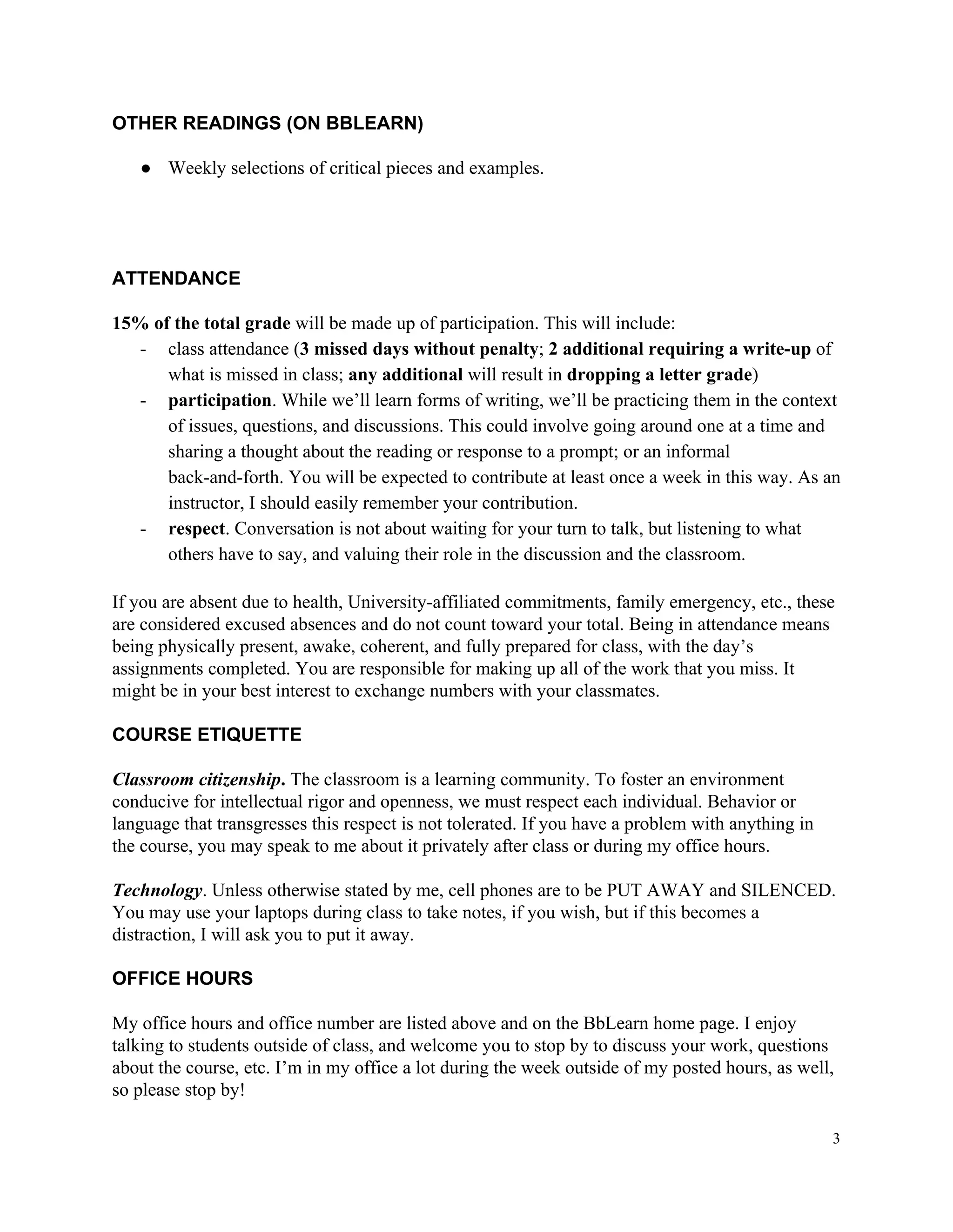 OTHER​ ​READINGS​ ​(ON​ ​BBLEARN)
● Weekly​ ​selections​ ​of​ ​critical​ ​pieces​ ​and​ ​examples.
ATTENDANCE
15%​ ​of​ ​the​ ​total​ ​grade​​ ​will​ ​be​ ​made​ ​up​ ​of​ ​participation.​ ​This​ ​will​ ​include:
- class​ ​attendance​ ​(​3​ ​missed​ ​days​ ​without​ ​penalty​;​ ​​2​ ​additional​ ​requiring​ ​a​ ​write-up​​ ​of
what​ ​is​ ​missed​ ​in​ ​class;​ ​​any​ ​additional​​ ​will​ ​result​ ​in​ ​​dropping​ ​a​ ​letter​ ​grade​)
- participation​.​ ​While​ ​we’ll​ ​learn​ ​forms​ ​of​ ​writing,​ ​we’ll​ ​be​ ​practicing​ ​them​ ​in​ ​the​ ​context
of​ ​issues,​ ​questions,​ ​and​ ​discussions.​ ​This​ ​could​ ​involve​ ​going​ ​around​ ​one​ ​at​ ​a​ ​time​ ​and
sharing​ ​a​ ​thought​ ​about​ ​the​ ​reading​ ​or​ ​response​ ​to​ ​a​ ​prompt;​ ​or​ ​an​ ​informal
back-and-forth.​ ​You​ ​will​ ​be​ ​expected​ ​to​ ​contribute​ ​at​ ​least​ ​once​ ​a​ ​week​ ​in​ ​this​ ​way.​ ​As​ ​an
instructor,​ ​I​ ​should​ ​easily​ ​remember​ ​your​ ​contribution.
- respect​.​ ​Conversation​ ​is​ ​not​ ​about​ ​waiting​ ​for​ ​your​ ​turn​ ​to​ ​talk,​ ​but​ ​listening​ ​to​ ​what
others​ ​have​ ​to​ ​say,​ ​and​ ​valuing​ ​their​ ​role​ ​in​ ​the​ ​discussion​ ​and​ ​the​ ​classroom.
If​ ​you​ ​are​ ​absent​ ​due​ ​to​ ​health,​ ​University-affiliated​ ​commitments,​ ​family​ ​emergency,​ ​etc.,​ ​these
are​ ​considered​ ​excused​ ​absences​ ​and​ ​do​ ​not​ ​count​ ​toward​ ​your​ ​total.​ ​Being​ ​in​ ​attendance​ ​means
being​ ​physically​ ​present,​ ​awake,​ ​coherent,​ ​and​ ​fully​ ​prepared​ ​for​ ​class,​ ​with​ ​the​ ​day’s
assignments​ ​completed.​ ​You​ ​are​ ​responsible​ ​for​ ​making​ ​up​ ​all​ ​of​ ​the​ ​work​ ​that​ ​you​ ​miss.​ ​It
might​ ​be​ ​in​ ​your​ ​best​ ​interest​ ​to​ ​exchange​ ​numbers​ ​with​ ​your​ ​classmates.
COURSE​ ​ETIQUETTE
Classroom​ ​citizenship​.​​ ​The​ ​classroom​ ​is​ ​a​ ​learning​ ​community.​ ​To​ ​foster​ ​an​ ​environment
conducive​ ​for​ ​intellectual​ ​rigor​ ​and​ ​openness,​ ​we​ ​must​ ​respect​ ​each​ ​individual.​ ​Behavior​ ​or
language​ ​that​ ​transgresses​ ​this​ ​respect​ ​is​ ​not​ ​tolerated.​ ​If​ ​you​ ​have​ ​a​ ​problem​ ​with​ ​anything​ ​in
the​ ​course,​ ​you​ ​may​ ​speak​ ​to​ ​me​ ​about​ ​it​ ​privately​ ​after​ ​class​ ​or​ ​during​ ​my​ ​office​ ​hours.
Technology​.​ ​Unless​ ​otherwise​ ​stated​ ​by​ ​me,​ ​cell​ ​phones​ ​are​ ​to​ ​be​ ​PUT​ ​AWAY​ ​and​ ​SILENCED.
You​ ​may​ ​use​ ​your​ ​laptops​ ​during​ ​class​ ​to​ ​take​ ​notes,​ ​if​ ​you​ ​wish,​ ​but​ ​if​ ​this​ ​becomes​ ​a
distraction,​ ​I​ ​will​ ​ask​ ​you​ ​to​ ​put​ ​it​ ​away.
OFFICE​ ​HOURS
My​ ​office​ ​hours​ ​and​ ​office​ ​number​ ​are​ ​listed​ ​above​ ​and​ ​on​ ​the​ ​BbLearn​ ​home​ ​page.​ ​I​ ​enjoy
talking​ ​to​ ​students​ ​outside​ ​of​ ​class,​ ​and​ ​welcome​ ​you​ ​to​ ​stop​ ​by​ ​to​ ​discuss​ ​your​ ​work,​ ​questions
about​ ​the​ ​course,​ ​etc.​ ​I’m​ ​in​ ​my​ ​office​ ​a​ ​lot​ ​during​ ​the​ ​week​ ​outside​ ​of​ ​my​ ​posted​ ​hours,​ ​as​ ​well,
so​ ​please​ ​stop​ ​by!
3
 