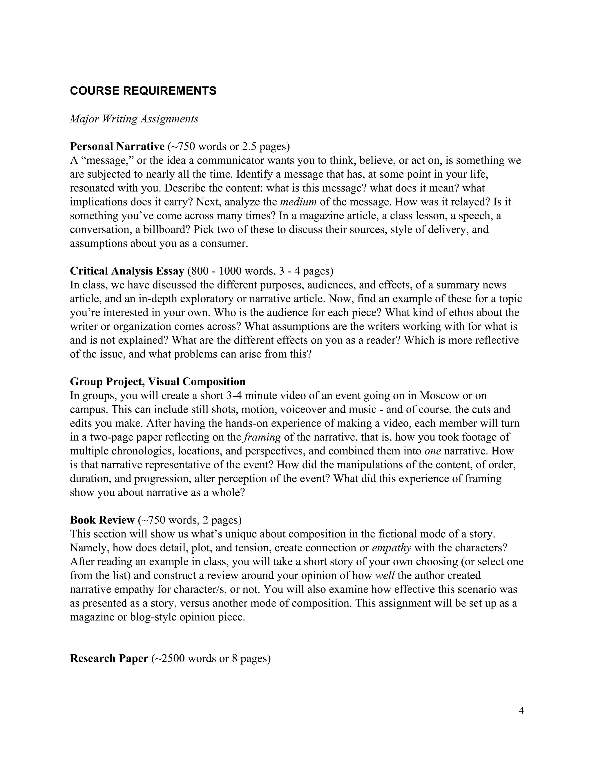 COURSE​ ​REQUIREMENTS
Major​ ​Writing​ ​Assignments
Personal​ ​Narrative​​ ​(~750​ ​words​ ​or​ ​2.5​ ​pages)
A​ ​“message,”​ ​or​ ​the​ ​idea​ ​a​ ​communicator​ ​wants​ ​you​ ​to​ ​think,​ ​believe,​ ​or​ ​act​ ​on,​ ​is​ ​something​ ​we
are​ ​subjected​ ​to​ ​nearly​ ​all​ ​the​ ​time.​ ​Identify​ ​a​ ​message​ ​that​ ​has,​ ​at​ ​some​ ​point​ ​in​ ​your​ ​life,
resonated​ ​with​ ​you.​ ​Describe​ ​the​ ​content:​ ​what​ ​is​ ​this​ ​message?​ ​what​ ​does​ ​it​ ​mean?​ ​what
implications​ ​does​ ​it​ ​carry?​ ​Next,​ ​analyze​ ​the​ ​​medium​​ ​of​ ​the​ ​message.​ ​How​ ​was​ ​it​ ​relayed?​ ​Is​ ​it
something​ ​you’ve​ ​come​ ​across​ ​many​ ​times?​ ​In​ ​a​ ​magazine​ ​article,​ ​a​ ​class​ ​lesson,​ ​a​ ​speech,​ ​a
conversation,​ ​a​ ​billboard?​ ​Pick​ ​two​ ​of​ ​these​ ​to​ ​discuss​ ​their​ ​sources,​ ​style​ ​of​ ​delivery,​ ​and
assumptions​ ​about​ ​you​ ​as​ ​a​ ​consumer.
Critical​ ​Analysis​ ​Essay​ ​​(800​ ​-​ ​1000​ ​words,​ ​3​ ​-​ ​4​ ​pages)
In​ ​class,​ ​we​ ​have​ ​discussed​ ​the​ ​different​ ​purposes,​ ​audiences,​ ​and​ ​effects,​ ​of​ ​a​ ​summary​ ​news
article,​ ​and​ ​an​ ​in-depth​ ​exploratory​ ​or​ ​narrative​ ​article.​ ​Now,​ ​find​ ​an​ ​example​ ​of​ ​these​ ​for​ ​a​ ​topic
you’re​ ​interested​ ​in​ ​your​ ​own.​ ​Who​ ​is​ ​the​ ​audience​ ​for​ ​each​ ​piece?​ ​What​ ​kind​ ​of​ ​ethos​ ​about​ ​the
writer​ ​or​ ​organization​ ​comes​ ​across?​ ​What​ ​assumptions​ ​are​ ​the​ ​writers​ ​working​ ​with​ ​for​ ​what​ ​is
and​ ​is​ ​not​ ​explained?​ ​What​ ​are​ ​the​ ​different​ ​effects​ ​on​ ​you​ ​as​ ​a​ ​reader?​ ​Which​ ​is​ ​more​ ​reflective
of​ ​the​ ​issue,​ ​and​ ​what​ ​problems​ ​can​ ​arise​ ​from​ ​this?
Group​ ​Project,​ ​Visual​ ​Composition
In​ ​groups,​ ​you​ ​will​ ​create​ ​a​ ​short​ ​3-4​ ​minute​ ​video​ ​of​ ​an​ ​event​ ​going​ ​on​ ​in​ ​Moscow​ ​or​ ​on
campus.​ ​This​ ​can​ ​include​ ​still​ ​shots,​ ​motion,​ ​voiceover​ ​and​ ​music​ ​-​ ​and​ ​of​ ​course,​ ​the​ ​cuts​ ​and
edits​ ​you​ ​make.​ ​After​ ​having​ ​the​ ​hands-on​ ​experience​ ​of​ ​making​ ​a​ ​video,​ ​each​ ​member​ ​will​ ​turn
in​ ​a​ ​two-page​ ​paper​ ​reflecting​ ​on​ ​the​ ​​framing​​ ​of​ ​the​ ​narrative,​ ​that​ ​is,​ ​how​ ​you​ ​took​ ​footage​ ​of
multiple​ ​chronologies,​ ​locations,​ ​and​ ​perspectives,​ ​and​ ​combined​ ​them​ ​into​ ​​one​​ ​narrative.​ ​How
is​ ​that​ ​narrative​ ​representative​ ​of​ ​the​ ​event?​ ​How​ ​did​ ​the​ ​manipulations​ ​of​ ​the​ ​content,​ ​of​ ​order,
duration,​ ​and​ ​progression,​ ​alter​ ​perception​ ​of​ ​the​ ​event?​ ​What​ ​did​ ​this​ ​experience​ ​of​ ​framing
show​ ​you​ ​about​ ​narrative​ ​as​ ​a​ ​whole?
Book​ ​Review​ ​​(~750​ ​words,​ ​2​ ​pages)
This​ ​section​ ​will​ ​show​ ​us​ ​what’s​ ​unique​ ​about​ ​composition​ ​in​ ​the​ ​fictional​ ​mode​ ​of​ ​a​ ​story.
Namely,​ ​how​ ​does​ ​detail,​ ​plot,​ ​and​ ​tension,​ ​create​ ​connection​ ​or​ ​​empathy​​ ​with​ ​the​ ​characters?
After​ ​reading​ ​an​ ​example​ ​in​ ​class,​ ​you​ ​will​ ​take​ ​a​ ​short​ ​story​ ​of​ ​your​ ​own​ ​choosing​ ​(or​ ​select​ ​one
from​ ​the​ ​list)​ ​and​ ​construct​ ​a​ ​review​ ​around​ ​your​ ​opinion​ ​of​ ​how​ ​​well​​ ​the​ ​author​ ​created
narrative​ ​empathy​ ​for​ ​character/s,​ ​or​ ​not.​ ​You​ ​will​ ​also​ ​examine​ ​how​ ​effective​ ​this​ ​scenario​ ​was
as​ ​presented​ ​as​ ​a​ ​story,​ ​versus​ ​another​ ​mode​ ​of​ ​composition.​ ​This​ ​assignment​ ​will​ ​be​ ​set​ ​up​ ​as​ ​a
magazine​ ​or​ ​blog-style​ ​opinion​ ​piece.
Research​ ​Paper​​ ​(~2500​ ​words​ ​or​ ​8​ ​pages)
4
 