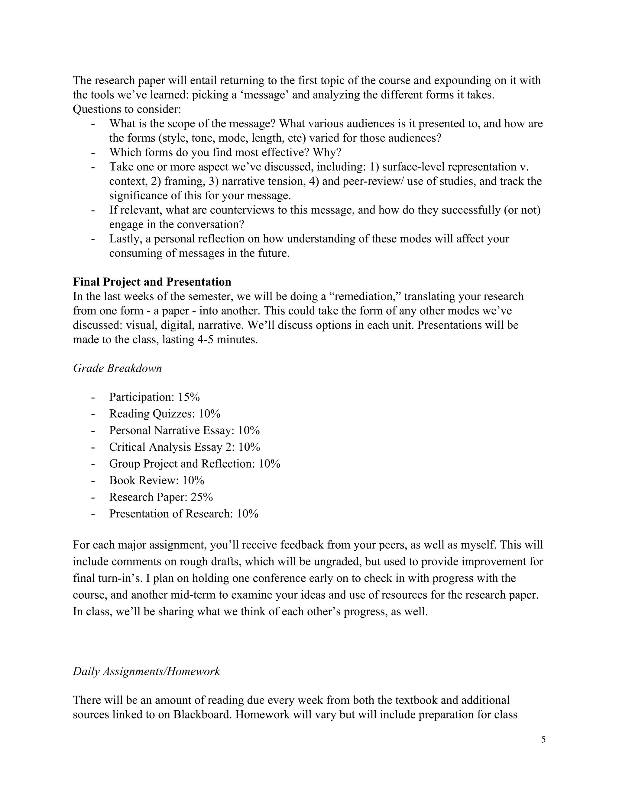 The​ ​research​ ​paper​ ​will​ ​entail​ ​returning​ ​to​ ​the​ ​first​ ​topic​ ​of​ ​the​ ​course​ ​and​ ​expounding​ ​on​ ​it​ ​with
the​ ​tools​ ​we’ve​ ​learned:​ ​picking​ ​a​ ​‘message’​ ​and​ ​analyzing​ ​the​ ​different​ ​forms​ ​it​ ​takes.
Questions​ ​to​ ​consider:
- What​ ​is​ ​the​ ​scope​ ​of​ ​the​ ​message?​ ​What​ ​various​ ​audiences​ ​is​ ​it​ ​presented​ ​to,​ ​and​ ​how​ ​are
the​ ​forms​ ​(style,​ ​tone,​ ​mode,​ ​length,​ ​etc)​ ​varied​ ​for​ ​those​ ​audiences?
- Which​ ​forms​ ​do​ ​you​ ​find​ ​most​ ​effective?​ ​Why?
- Take​ ​one​ ​or​ ​more​ ​aspect​ ​we’ve​ ​discussed,​ ​including:​ ​1)​ ​surface-level​ ​representation​ ​v.
context,​ ​2)​ ​framing,​ ​3)​ ​narrative​ ​tension,​ ​4)​ ​and​ ​peer-review/​ ​use​ ​of​ ​studies,​ ​and​ ​track​ ​the
significance​ ​of​ ​this​ ​for​ ​your​ ​message.
- If​ ​relevant,​ ​what​ ​are​ ​counterviews​ ​to​ ​this​ ​message,​ ​and​ ​how​ ​do​ ​they​ ​successfully​ ​(or​ ​not)
engage​ ​in​ ​the​ ​conversation?
- Lastly,​ ​a​ ​personal​ ​reflection​ ​on​ ​how​ ​understanding​ ​of​ ​these​ ​modes​ ​will​ ​affect​ ​your
consuming​ ​of​ ​messages​ ​in​ ​the​ ​future.
Final​ ​Project​ ​and​ ​Presentation
In​ ​the​ ​last​ ​weeks​ ​of​ ​the​ ​semester,​ ​we​ ​will​ ​be​ ​doing​ ​a​ ​“remediation,”​ ​translating​ ​your​ ​research
from​ ​one​ ​form​ ​-​ ​a​ ​paper​ ​-​ ​into​ ​another.​ ​This​ ​could​ ​take​ ​the​ ​form​ ​of​ ​any​ ​other​ ​modes​ ​we’ve
discussed:​ ​visual,​ ​digital,​ ​narrative.​ ​We’ll​ ​discuss​ ​options​ ​in​ ​each​ ​unit.​ ​Presentations​ ​will​ ​be
made​ ​to​ ​the​ ​class,​ ​lasting​ ​4-5​ ​minutes.
Grade​ ​Breakdown
- Participation:​ ​15%
- Reading​ ​Quizzes:​ ​10%
- Personal​ ​Narrative​ ​Essay:​ ​10%
- Critical​ ​Analysis​ ​Essay​ ​2:​ ​10%
- Group​ ​Project​ ​and​ ​Reflection:​ ​10%
- Book​ ​Review:​ ​10%
- Research​ ​Paper:​ ​25%
- Presentation​ ​of​ ​Research:​ ​10%
For​ ​each​ ​major​ ​assignment,​ ​you’ll​ ​receive​ ​feedback​ ​from​ ​your​ ​peers,​ ​as​ ​well​ ​as​ ​myself.​ ​This​ ​will
include​ ​comments​ ​on​ ​rough​ ​drafts,​ ​which​ ​will​ ​be​ ​ungraded,​ ​but​ ​used​ ​to​ ​provide​ ​improvement​ ​for
final​ ​turn-in’s.​ ​I​ ​plan​ ​on​ ​holding​ ​one​ ​conference​ ​early​ ​on​ ​to​ ​check​ ​in​ ​with​ ​progress​ ​with​ ​the
course,​ ​and​ ​another​ ​mid-term​ ​to​ ​examine​ ​your​ ​ideas​ ​and​ ​use​ ​of​ ​resources​ ​for​ ​the​ ​research​ ​paper.
In​ ​class,​ ​we’ll​ ​be​ ​sharing​ ​what​ ​we​ ​think​ ​of​ ​each​ ​other’s​ ​progress,​ ​as​ ​well.
Daily​ ​Assignments/Homework
There​ ​will​ ​be​ ​an​ ​amount​ ​of​ ​reading​ ​due​ ​every​ ​week​ ​from​ ​both​ ​the​ ​textbook​ ​and​ ​additional
sources​ ​linked​ ​to​ ​on​ ​Blackboard.​ ​Homework​ ​will​ ​vary​ ​but​ ​will​ ​include​ ​preparation​ ​for​ ​class
5
 
