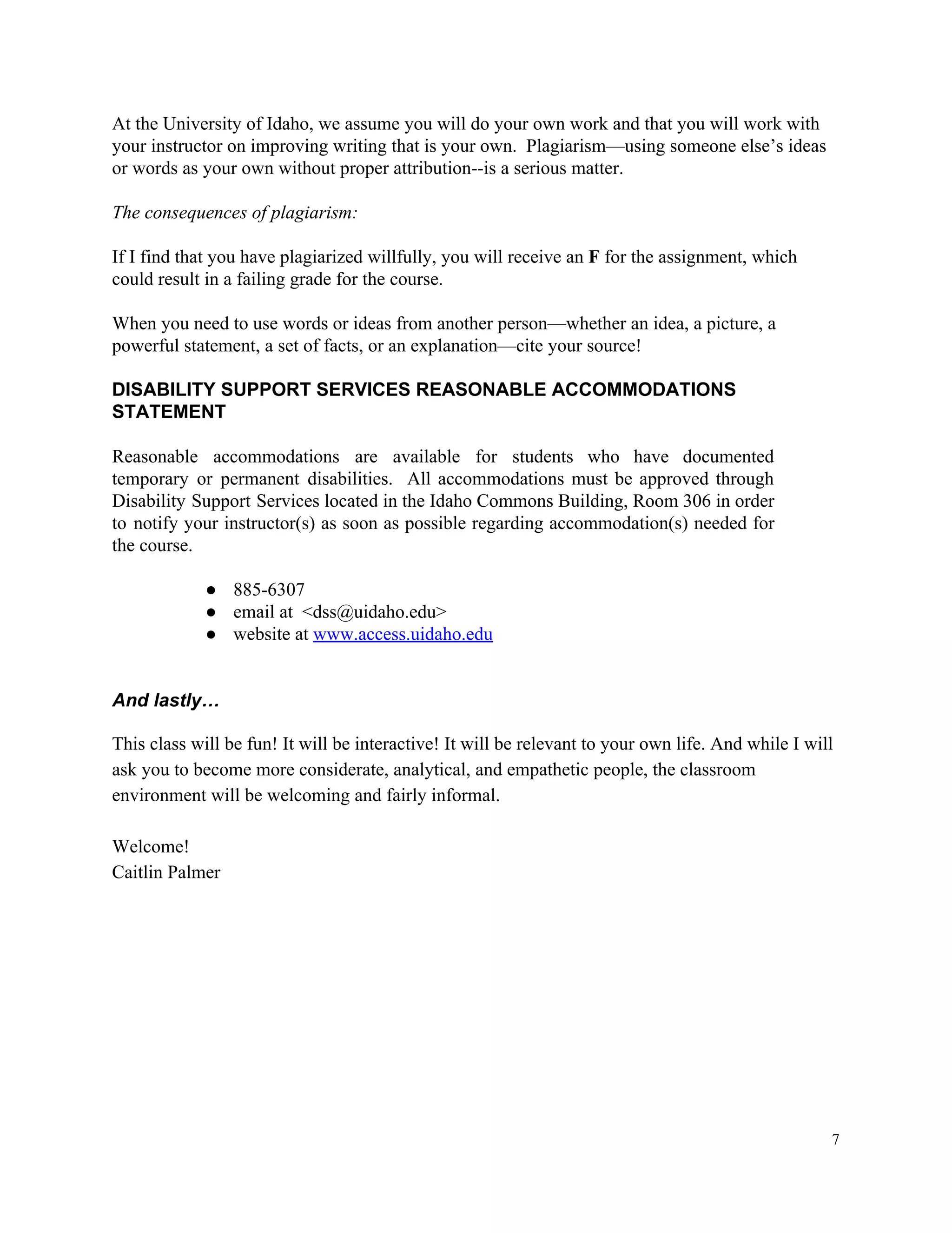At​ ​the​ ​University​ ​of​ ​Idaho,​ ​we​ ​assume​ ​you​ ​will​ ​do​ ​your​ ​own​ ​work​ ​and​ ​that​ ​you​ ​will​ ​work​ ​with
your​ ​instructor​ ​on​ ​improving​ ​writing​ ​that​ ​is​ ​your​ ​own.​ ​​ ​Plagiarism—using​ ​someone​ ​else’s​ ​ideas
or​ ​words​ ​as​ ​your​ ​own​ ​without​ ​proper​ ​attribution--is​ ​a​ ​serious​ ​matter.
The​ ​consequences​ ​of​ ​plagiarism:
If​ ​I​ ​find​ ​that​ ​you​ ​have​ ​plagiarized​ ​willfully,​ ​you​ ​will​ ​receive​ ​an​ ​​F​ ​​for​ ​the​ ​assignment,​ ​which
could​ ​result​ ​in​ ​a​ ​failing​ ​grade​ ​for​ ​the​ ​course.
When​ ​you​ ​need​ ​to​ ​use​ ​words​ ​or​ ​ideas​ ​from​ ​another​ ​person—whether​ ​an​ ​idea,​ ​a​ ​picture,​ ​a
powerful​ ​statement,​ ​a​ ​set​ ​of​ ​facts,​ ​or​ ​an​ ​explanation—cite​ ​your​ ​source!
DISABILITY​ ​SUPPORT​ ​SERVICES​ ​REASONABLE​ ​ACCOMMODATIONS
STATEMENT
Reasonable accommodations are available for students who have documented
temporary or permanent disabilities. All accommodations must be approved through
Disability Support Services located in the Idaho Commons Building, Room 306 in order
to notify your instructor(s) as soon as possible regarding accommodation(s) needed for
the​ ​course.
● 885-6307
● email​ ​at​ ​​ ​<dss@uidaho.edu>
● website​ ​at​ ​​www.access.uidaho.edu
And​ ​lastly…
This​ ​class​ ​will​ ​be​ ​fun!​ ​It​ ​will​ ​be​ ​interactive!​ ​It​ ​will​ ​be​ ​relevant​ ​to​ ​your​ ​own​ ​life.​ ​And​ ​while​ ​I​ ​will
ask​ ​you​ ​to​ ​become​ ​more​ ​considerate,​ ​analytical,​ ​and​ ​empathetic​ ​people,​ ​the​ ​classroom
environment​ ​will​ ​be​ ​welcoming​ ​and​ ​fairly​ ​informal.
Welcome!
Caitlin​ ​Palmer
7
 