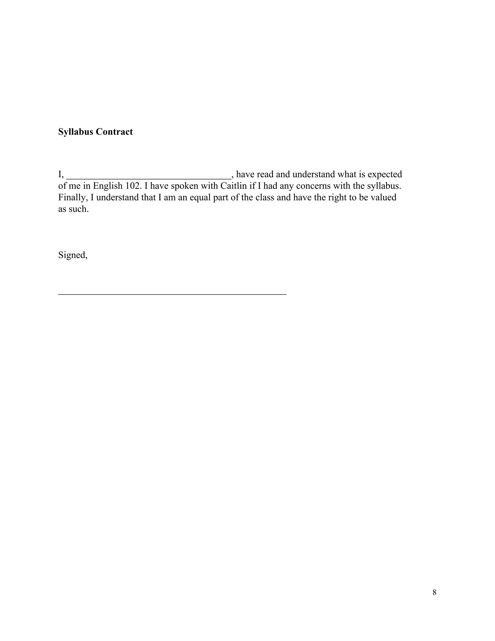 Syllabus​ ​Contract
I,​ ​__________________________________,​ ​have​ ​read​ ​and​ ​understand​ ​what​ ​is​ ​expected
of​ ​me​ ​in​ ​English​ ​102.​ ​I​ ​have​ ​spoken​ ​with​ ​Caitlin​ ​if​ ​I​ ​had​ ​any​ ​concerns​ ​with​ ​the​ ​syllabus.
Finally,​ ​I​ ​understand​ ​that​ ​I​ ​am​ ​an​ ​equal​ ​part​ ​of​ ​the​ ​class​ ​and​ ​have​ ​the​ ​right​ ​to​ ​be​ ​valued
as​ ​such.
Signed,
_______________________________________________
8
 