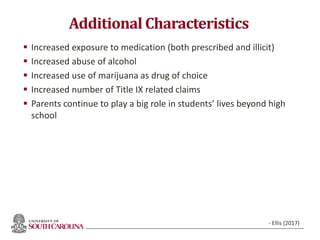 Additional Characteristics
 Increased exposure to medication (both prescribed and illicit)
 Increased abuse of alcohol
 Increased use of marijuana as drug of choice
 Increased number of Title IX related claims
 Parents continue to play a big role in students’ lives beyond high
school
54
- Ellis (2017)
 
