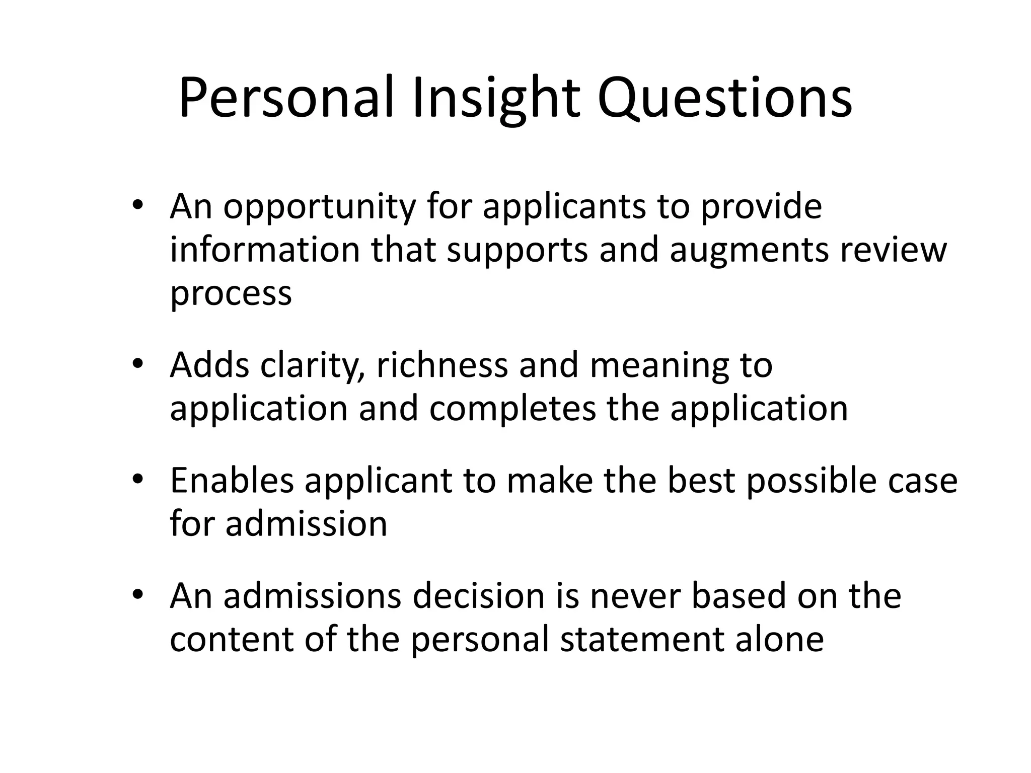 Personal Insight Questions
• An opportunity for applicants to provide
information that supports and augments review
process
• Adds clarity, richness and meaning to
application and completes the application
• Enables applicant to make the best possible case
for admission
• An admissions decision is never based on the
content of the personal statement alone
 