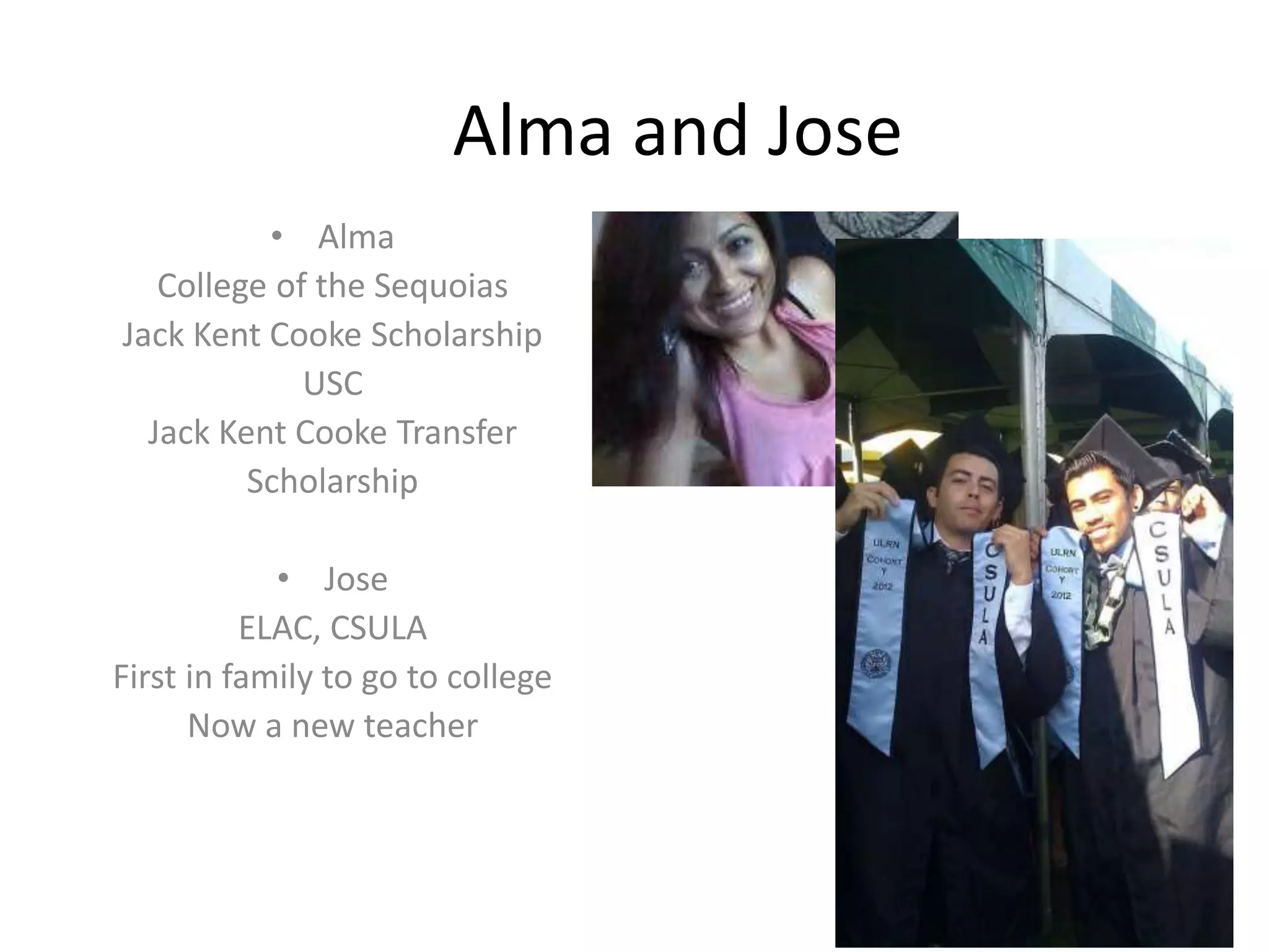 Alma and Jose
• Alma
College of the Sequoias
Jack Kent Cooke Scholarship
USC
Jack Kent Cooke Transfer
Scholarship
• Jose
ELAC, CSULA
First in family to go to college
Now a new teacher
 