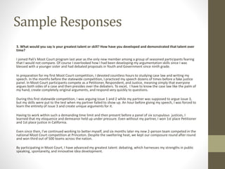Sample Responses
3. What would you say is your greatest talent or skill? How have you developed and demonstrated that talent over
time?
I joined Pali’s Moot Court program last year as the only new member among a group of seasoned participants fearing
that I would not compare. Of course I overlooked how I had been developing my argumentation skills since I was
blessed with a younger sister and had debated proposals in Youth and Government since ninth grade.
In preparation for my first Moot Court competition, I devoted countless hours to studying case law and writing my
speech. In the months before the statewide competition, I practiced my speech dozens of times before a fake justice
panel. In Moot Court participants compete as a Petitioner, Respondent, and Justice, meaning simply that everyone
argues both sides of a case and then presides over the debaters. To excel, I have to know the case law like the palm of
my hand, create completely original arguments, and respond very quickly to questions.
During this first statewide competition, I was arguing issue 1 and 2 while my partner was supposed to argue issue 3,
but my skills were put to the test when my partner failed to show up. An hour before giving my speech, I was forced to
learn the entirety of issue 3 and create unique arguments for it.
Having to work within such a demanding time limit and then present before a panel of six scrupulous justices, I
learned that my eloquence and demeanor held up under pressure. Even without my partner, I won 1st place Petitioner
and 1st place justice in California.
Even since then, I’ve continued working to better myself, and six months later my new 2-person team competed in the
national Moot Court competition at Princeton. Despite the sweltering heat, we kept our composure round after round
and won third out of 500 teams across the nation.
By participating in Moot Court, I have advanced my greatest talent: debating, which harnesses my strengths in public
speaking, spontaneity, and innovative idea development.
 
