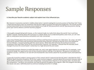 Sample Responses
6. Describe your favorite academic subject and explain how it has influenced you.
My interest in economics started in middle school when I started reading the economy section of the New York Times:
I loved learning about start-up companies that became highly successful through great leadership. The articles pushed
my fascination with the US economy and prompted me to take AP Microeconomics and AP Macroeconomics during
junior year and to attend a summer business program.
I thoroughly enjoyed taking both classes, as the material made me really think about the world I live in and how
wealth is shared. Thinking about the economy as a whole allows me to understand politics even more, as I am now
able to understand how economics and politics are inter-connected.
I also enjoy thinking about the microeconomy and how small businesses operate on a daily basis. As a class, we took
field trips to witness how small businesses demonstrate these theories. During my favorite trip to the Hollywood
Farmers Market, I enjoyed speaking with the stand owners. While they did not know the technical economic
vocabulary, they had a keen sense of the microeconomic theories. For example, I noticed that the avocado stand
changed its prices the second week I visited due to a high demand the prior week.
Connecting economic theories to reality fascinates me, and I now apply theories to everyday life. For example, I now
constantly weigh the opportunity costs of two situations before making a final decision. My passion translated into
academic success: I earned a 5 on each AP and received the class honors award for my excellent work and leadership
skills.
I especially loved the problem-solving aspects of the content which I experienced directly when I attended the 2015
Wharton Sports Business Academy. At this four-week summer program, I learned about the economic business side of
sports while competing in a business plan competition. Using economic theories in our business plan, my team won
the competition. I served as our presenter and lead the group throughout the program. After this program and taking
the classes last year, I definitely want to continue studying economics in college.
 
