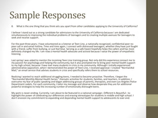Sample Responses
8. What is the one thing that you think sets you apart from other candidates applying to the University of California?
I believe I stand out as a strong candidate for admissions to the University of California because I am dedicated
simultaneously to improving the individual problems of teenagers and to creating multiple avenues for teenagers to
seek and receive support.
For the past three years, I have volunteered as a listener at Teen Line, a nationally recognized, confidential peer-to-
peer call in and email hotline. Time and time again, I connect with distressed teenagers, whether they have just fought
with a friend, suffer from bullying, or just feel blue. Serving as a safe haven hopefully helps the callers and has most
definitely changed my life. I am now a mental health advocate and activist because I value the power of empathetic
listening.
Last spring I was asked to mentor the incoming Teen Line training group. Not only did this experience connect me to
my passion for psychology and helping the community, but it also prompted me to bring peer mental health support
to my high school, because I have met many students in crisis in my community. Although I initially experienced
administrative opposition, when I demonstrated the power of Teen Line, I received approval. I created “NormanAid
Mail,” an email service that advises students in crisis and specifically refers them to school resources.
Realizing I wanted to reach additional struggling teens, I needed to become proactive. Therefore, I began the
“NormanAid Monthly Mental Health Series,” thematic activities for students, families, and teachers. In addition, I
overcame my fear of public speaking and began addressing groups of parents, therapists, and even Los Angeles Police
Department cadets. For each community, I tailor my message and observe how desperate they are for additional
powerful strategies to help the increasing number of emotionally distraught teens.
My work is never-ending. Currently, I am about to be featured in a national campaign--Different Is Beautiful-- to
highlight the power of celebrating our differences and erasing stereotypes for students in middle and high school. I
don’t envision my commitment to expanding and depending mental health support to adolescents to ever end.
 