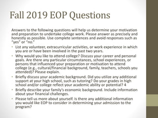 Fall 2019 EOP Questions
Answers to the following questions will help us determine your motivation
and preparation to undertake college work. Please answer as precisely and
honestly as possible. Use complete sentences and avoid responses such as
“yes” or “no.”
• List any volunteer, extracurricular activities, or work experience in which
you are or have been involved in the past two years.
• Why would you like to attend college? Discuss your career and personal
goals. Are there any particular circumstances, school experiences, or
persons that influenced your preparation or motivation to attend
college (e.g., cultural/financial background, family, teachers, schools you
attended)? Please explain.
• Briefly discuss your academic background. Did you utilize any additional
support at your high school, such as tutoring? Do your grades in high
school and/or college reflect your academic ability or potential? 4
• Briefly describe your family’s economic background. Include information
about your financial challenges.
• Please tell us more about yourself. Is there any additional information
you would like EOP to consider in determining your admission to the
program?
 