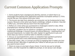 Current Common Application Prompts
• 1. Some students have a background, identity, interest, or talent that is so
meaningful they believe their application would be incomplete without it. If this
sounds like you, then please share your story.
• 2. The lessons we take from obstacles we encounter can be fundamental to later
success. Recount a time when you faced a challenge, setback, or failure. How did
it affect you, and what did you learn from the experience?
• 3. Reflect on a time when you questioned or challenged a belief or idea. What
prompted your thinking? What was the outcome?
• 4. Describe a problem you’ve solved or a problem you’d like to solve. It can be an
intellectual challenge, a research query, an ethical dilemma – anything that is of
personal importance, no matter the scale. Explain its significance to you and
what steps you took or could be taken to identify a solution.
• 5. Discuss an accomplishment, event, or realization that sparked a period of
personal growth and a new understanding of yourself or others.
• 6. Describe a topic, idea, or concept you find so engaging that it makes you lose
all track of time. Why does it captivate you? What or who do you turn to when
you want to learn more?
• 7. Share an essay on any topic of your choice. It can be one you’ve already
written, one that responds to a different prompt, or one of your own design.
 