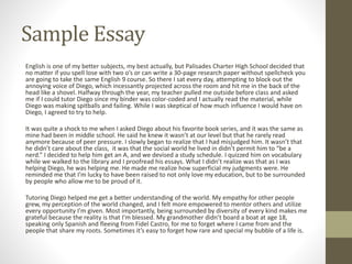 Sample Essay
English is one of my better subjects, my best actually, but Palisades Charter High School decided that
no matter if you spell lose with two o’s or can write a 30-page research paper without spellcheck you
are going to take the same English 9 course. So there I sat every day, attempting to block out the
annoying voice of Diego, which incessantly projected across the room and hit me in the back of the
head like a shovel. Halfway through the year, my teacher pulled me outside before class and asked
me if I could tutor Diego since my binder was color-coded and I actually read the material, while
Diego was making spitballs and failing. While I was skeptical of how much influence I would have on
Diego, I agreed to try to help.
It was quite a shock to me when I asked Diego about his favorite book series, and it was the same as
mine had been in middle school. He said he knew it wasn’t at our level but that he rarely read
anymore because of peer pressure. I slowly began to realize that I had misjudged him. It wasn’t that
he didn’t care about the class, it was that the social world he lived in didn’t permit him to “be a
nerd.” I decided to help him get an A, and we devised a study schedule. I quizzed him on vocabulary
while we walked to the library and I proofread his essays. What I didn’t realize was that as I was
helping Diego, he was helping me. He made me realize how superficial my judgments were. He
reminded me that I’m lucky to have been raised to not only love my education, but to be surrounded
by people who allow me to be proud of it.
Tutoring Diego helped me get a better understanding of the world. My empathy for other people
grew, my perception of the world changed, and I felt more empowered to mentor others and utilize
every opportunity I’m given. Most importantly, being surrounded by diversity of every kind makes me
grateful because the reality is that I’m blessed. My grandmother didn’t board a boat at age 18,
speaking only Spanish and fleeing from Fidel Castro, for me to forget where I came from and the
people that share my roots. Sometimes it’s easy to forget how rare and special my bubble of a life is.
 