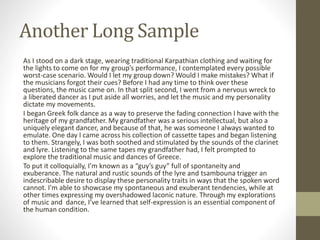 Another Long Sample
As I stood on a dark stage, wearing traditional Karpathian clothing and waiting for
the lights to come on for my group’s performance, I contemplated every possible
worst-case scenario. Would I let my group down? Would I make mistakes? What if
the musicians forgot their cues? Before I had any time to think over these
questions, the music came on. In that split second, I went from a nervous wreck to
a liberated dancer as I put aside all worries, and let the music and my personality
dictate my movements.
I began Greek folk dance as a way to preserve the fading connection I have with the
heritage of my grandfather. My grandfather was a serious intellectual, but also a
uniquely elegant dancer, and because of that, he was someone I always wanted to
emulate. One day I came across his collection of cassette tapes and began listening
to them. Strangely, I was both soothed and stimulated by the sounds of the clarinet
and lyre. Listening to the same tapes my grandfather had, I felt prompted to
explore the traditional music and dances of Greece.
To put it colloquially, I’m known as a “guy’s guy” full of spontaneity and
exuberance. The natural and rustic sounds of the lyre and tsambouna trigger an
indescribable desire to display these personality traits in ways that the spoken word
cannot. I'm able to showcase my spontaneous and exuberant tendencies, while at
other times expressing my overshadowed laconic nature. Through my explorations
of music and dance, I’ve learned that self-expression is an essential component of
the human condition.
 