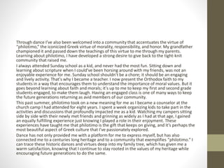 Through dance I’ve also been welcomed into a community that accentuates the virtue of
“philotimo,” the iconicized Greek virtue of morality, responsibility, and honor. My grandfather
championed it and passed down the teachings of this virtue to me through my parents.
Learning about philotimo, I have developed a strong desire to give back to the tight-knit
community that raised me.
I always attended Sunday school as a kid, and never had the most fun. Sitting down and
learning about scripture when I could've been horsing around with my friends, was not an
enjoyable experience for me. Sunday school shouldn't be a chore; it should be an engaging
and lively activity. That's why I became a teacher. I now present the Orthodox faith to my
students in a way that encourages them to understand the importance of moral values. But it
goes beyond learning about faith and morals; it's up to me to keep my first and second grade
students engaged, to make them laugh. Having an engaged class is one of many ways to keep
the future generations returning as avid members of our community.
This past summer, philotimo took on a new meaning for me as I became a counselor at the
church camp I had attended for eight years. I spent a week organizing kids to take part in the
activities and discussions that profoundly impacted me as a kid. Watching my campers sitting
side by side with their newly met friends and grinning as widely as I had at that age, I gained
an equally fulfilling experience just knowing I played a role in their enjoyment. These
experiences have taught me that philotimo is the gift that keeps on giving, and it’s perhaps the
most beautiful aspect of Greek culture that I’ve passionately explored.
Dance has not only provided me with a platform for me to express myself, but has also
connected me to a centuries long heritage and to a community that exemplifies “philotimo.” I
can trace these historic dances and virtues deep into my family tree, which has given me a
warm satisfaction, knowing that I continue to stay rooted in the values of my heritage while
encouraging future generations to do the same.
 
