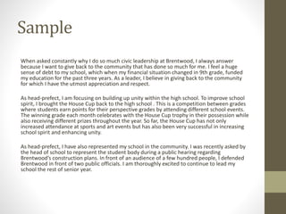 Sample
When asked constantly why I do so much civic leadership at Brentwood, I always answer
because I want to give back to the community that has done so much for me. I feel a huge
sense of debt to my school, which when my financial situation changed in 9th grade, funded
my education for the past three years. As a leader, I believe in giving back to the community
for which I have the utmost appreciation and respect.
As head-prefect, I am focusing on building up unity within the high school. To improve school
spirit, I brought the House Cup back to the high school . This is a competition between grades
where students earn points for their perspective grades by attending different school events.
The winning grade each month celebrates with the House Cup trophy in their possession while
also receiving different prizes throughout the year. So far, the House Cup has not only
increased attendance at sports and art events but has also been very successful in increasing
school spirit and enhancing unity.
As head-prefect, I have also represented my school in the community. I was recently asked by
the head of school to represent the student body during a public hearing regarding
Brentwood’s construction plans. In front of an audience of a few hundred people, I defended
Brentwood in front of two public officials. I am thoroughly excited to continue to lead my
school the rest of senior year.
 