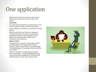 One application
• What do you want UC to know about you?
Here’s your chance to tell us in your own
words.
• Directions
• You will have 8 questions to choose from. You
must respond to only 4 of the 8 questions.
• Each response is limited to a maximum of 350
words.
• Which questions you choose to answer is
entirely up to you: But you should select
questions that are most relevant to your
experience and that best reflect your
individual circumstances.
• Keep in mind
• All questions are equal: All are given equal
consideration in the application review
process, which means there is no advantage
or disadvantage to choosing certain questions
over others.
• There is no right or wrong way to answer
these questions: It’s about getting to know
your personality, background, interests and
achievements in your own unique voice.
 