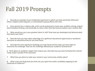 Fall 2019 Prompts
1. Describe an example of your leadership experience in which you have positively influenced
others, helped resolve disputes, or contributed to group efforts over time.
2. Every person has a creative side, and it can be expressed in many ways: problem solving, original
and innovative thinking, and artistically, to name a few. Describe how you express your creative side.
3. What would you say is your greatest talent or skill? How have you developed and demonstrated
that talent over time?
4. Describe how you have taken advantage of a significant educational opportunity or worked to
overcome an educational barrier you have faced.
5. Describe the most significant challenge you have faced and the steps you have taken to
overcome this challenge. How has this challenge affected your academic achievement?
6. Think about an academic subject that inspires you. Describe how you have furthered this interest
inside and/or outside of the classroom.
7. What have you done to make your school or your community a better place?
8. What is the one thing that you think sets you apart from other candidates applying to the
University of California?
 