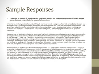 Sample Responses
• 1. Describe an example of your leadership experience in which you have positively influenced others, helped
resolve disputes, or contributed to group efforts over time.
I have loved my four year involvement with Youth and Government, a program where kids across California learn and
experience the California government during two annual conferences and a five-day convention in Sacramento. Each
year I have led different efforts to further my involvement and learn more about political action. In ninth grade, I
authored and promoted a bill on veteran care, and in 10th grade, I led a campaign team for a youth governor
candidate.
Last year I ran to become the Executive Assistant of my Youth and Government Delegation, and I won. After spending
these past three years admiring the team of officers tasked with controlling our raging delegation of 120 politically
active teenagers, I knew that I wanted to help lead the delegation senior year. I spend the majority of my job
organizing delegation meetings, sending out memos to our constituency, creating committees to handle our
campaigns, and keeping order throughout our conferences and weekly assemblies. As Executive Assistant, I also have
the privilege of working with the new members of our delegation, mostly freshmen. I teach them how to debate and
draft bills, navigate our various program, and run for any elected positions.
The inspiration for my Executive Assistant campaign came in 11th grade when I authored and sponsored a proposal
promoting the legalization of prostitution. I learned a lot about myself while working to pass my own proposal. Firstly,
I realized that not everyone resoundingly approves of an idea just because I feel passionately about it. When pitching
my proposal to the 300 delegates in my program, I argued my points about regulation and safety countless times
before people would even sign to allow me to debate on the floor. Secondly, I learned that by doing research and
speaking eloquently, I could win support from unexpected parties. When I was at the podium, a girl who had opposed
me stood up to support me after my speech. Finally, I came away with a love for leading and impacting people, which
led me to become Executive Assistant where I use that passion directly in my delegation.
 