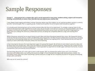 Sample Responses
Prompt 2. Every person has a creative side, and it can be expressed in many ways: problem solving, original and innovative
thinking, and artistically, to name a few. Describe how you express your creative side
I have always loved singing and problem solving. Everyone always says that singing is an art and that problem solving is a science,
but after I joined Acapali, Pali’s a cappella group, I finally found a perfect forum to explore both disciplines together.
It is actually quite interesting how such an artistic process takes the form of an experiment. To arrange a song we listen to the
material and experiment with hypothetical sounds. Once we go through a trial and error process of choosing syllables and vowels
to replace instruments we all gather around a big whiteboard and draw various charts to create the perfect song sequence.
Often times we undergo the strenuous collaborative process of taking two completely different songs and mashing them
together.
Within the group, everyone has an equal chance to pitch ideas and direct the group towards their vision. We frequently marvel
at the fact that we work without a leader yet efficiently and productively. The idea of equal collaboration has become a shocking
concept due to the working models we see in the world today. Without one reigning force, I have learned that we still have the
capacity to work collectively if everyone utilizes the tool of listening.
In fact, listening has become the most important aspect of a group like Acapali. We all listen to each other's voices for ideas and
for blend when we actually sing. I didn’t have the ability to harmonize before I joined the group. Solely from the creative process
of constructing multi-level musical arrangements, I have expanded my repertoire to include upper and lower harmonies, musical
transposition, and instrumental vocal simulation.
The best thing about this art is that I get to share it with people. After we develop the perfect piece over a lot of heated
discussion and collaboration, we continue the work on a stage in front of people who appreciate what we have created. The
stimulation never stops even when everything is perfect because on stage we are completely focused on the group and keeping
tempo, pitch, and blend.
Who says an art cannot be science?
 