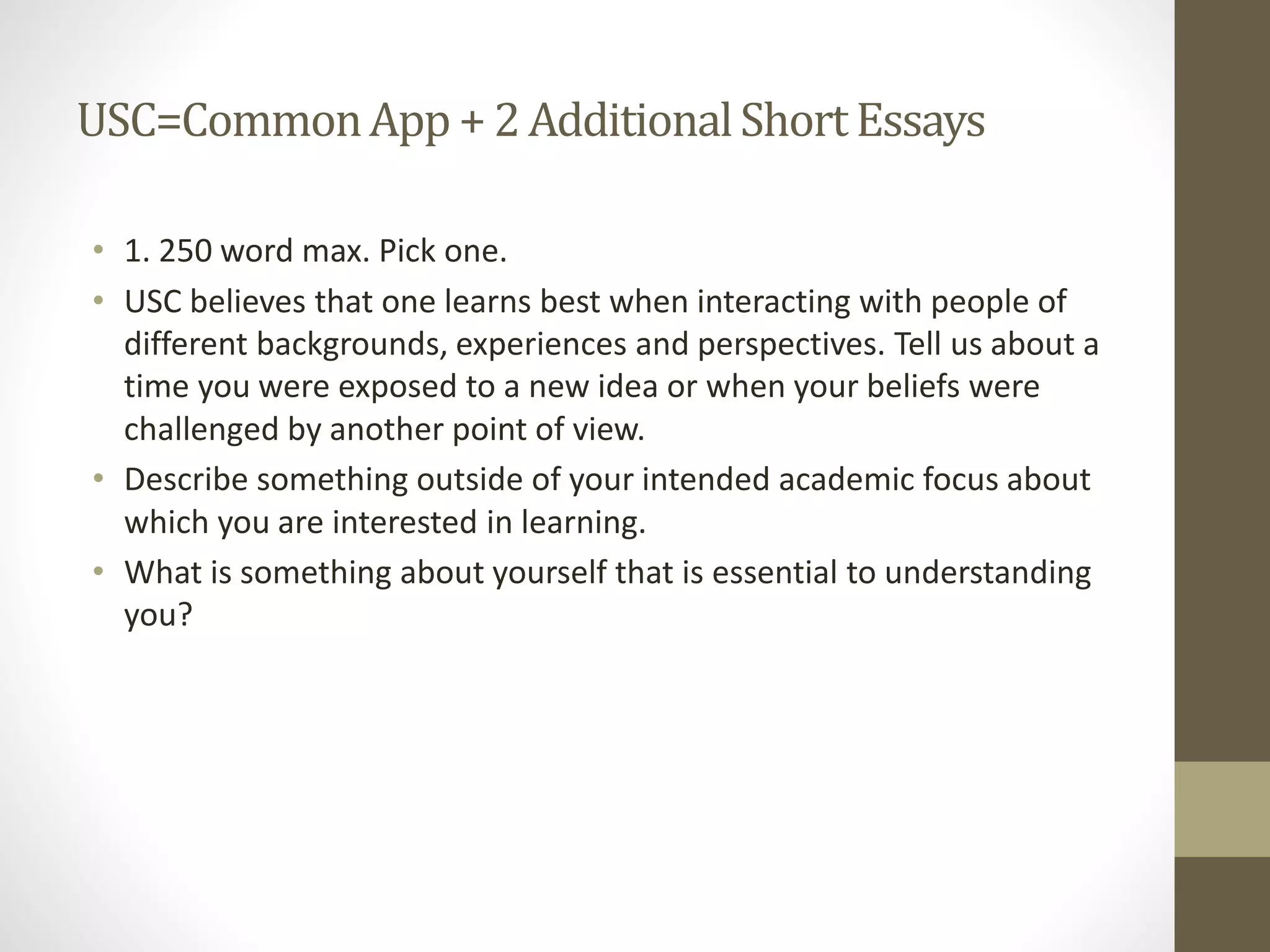 USC=CommonApp + 2AdditionalShortEssays
• 1. 250 word max. Pick one.
• USC believes that one learns best when interacting with people of
different backgrounds, experiences and perspectives. Tell us about a
time you were exposed to a new idea or when your beliefs were
challenged by another point of view.
• Describe something outside of your intended academic focus about
which you are interested in learning.
• What is something about yourself that is essential to understanding
you?
 