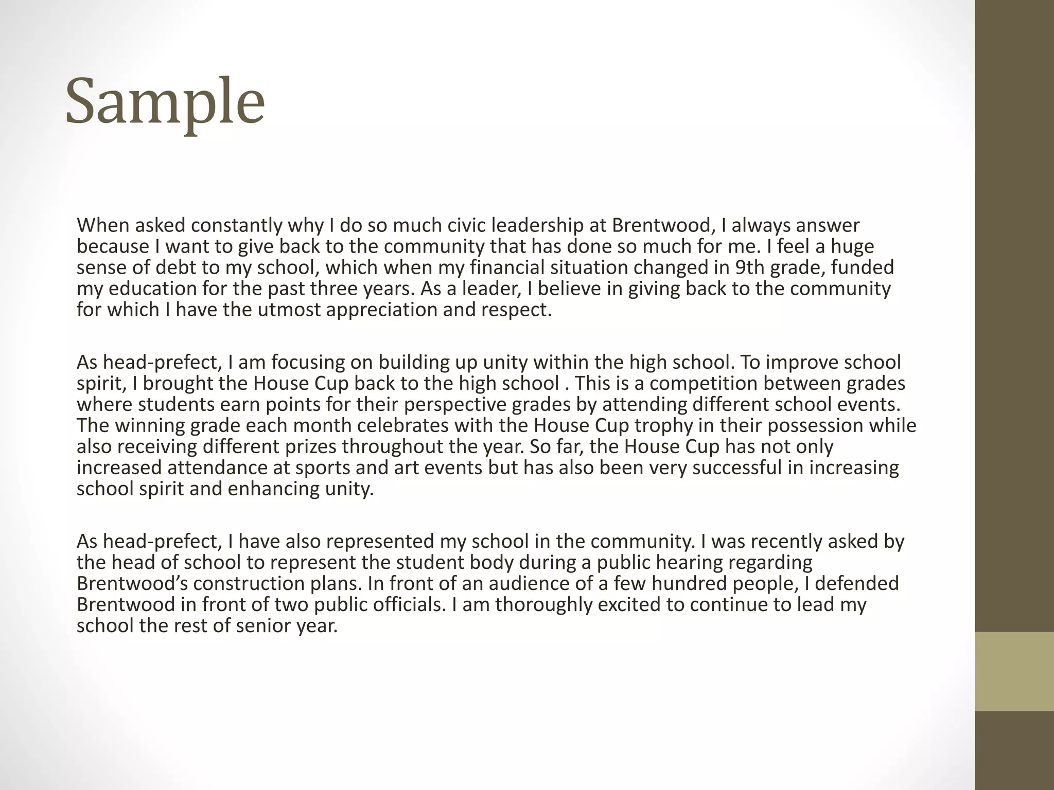 Sample
When asked constantly why I do so much civic leadership at Brentwood, I always answer
because I want to give back to the community that has done so much for me. I feel a huge
sense of debt to my school, which when my financial situation changed in 9th grade, funded
my education for the past three years. As a leader, I believe in giving back to the community
for which I have the utmost appreciation and respect.
As head-prefect, I am focusing on building up unity within the high school. To improve school
spirit, I brought the House Cup back to the high school . This is a competition between grades
where students earn points for their perspective grades by attending different school events.
The winning grade each month celebrates with the House Cup trophy in their possession while
also receiving different prizes throughout the year. So far, the House Cup has not only
increased attendance at sports and art events but has also been very successful in increasing
school spirit and enhancing unity.
As head-prefect, I have also represented my school in the community. I was recently asked by
the head of school to represent the student body during a public hearing regarding
Brentwood’s construction plans. In front of an audience of a few hundred people, I defended
Brentwood in front of two public officials. I am thoroughly excited to continue to lead my
school the rest of senior year.
 