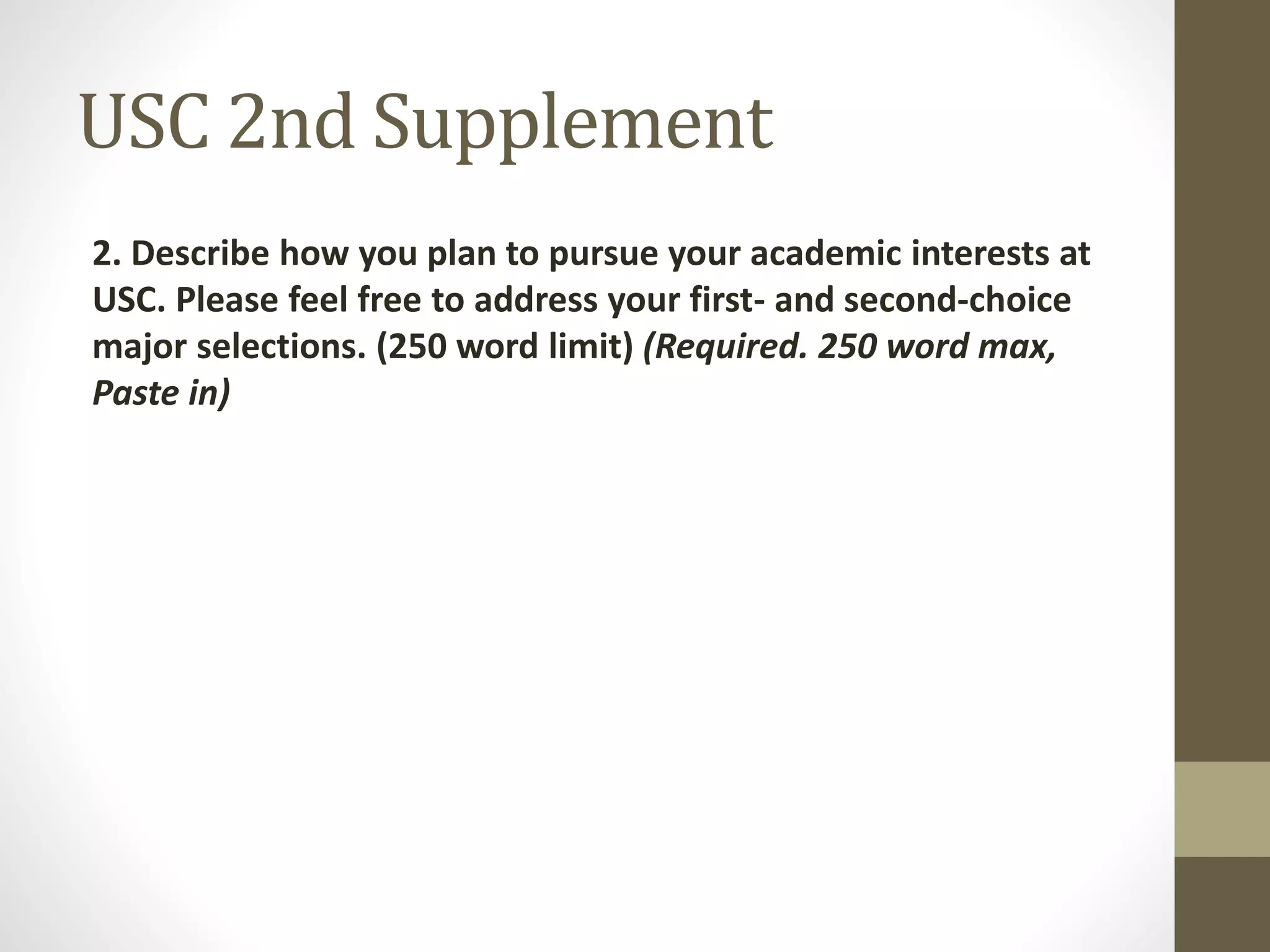 USC 2nd Supplement
2. Describe how you plan to pursue your academic interests at
USC. Please feel free to address your first- and second-choice
major selections. (250 word limit) (Required. 250 word max,
Paste in)
 