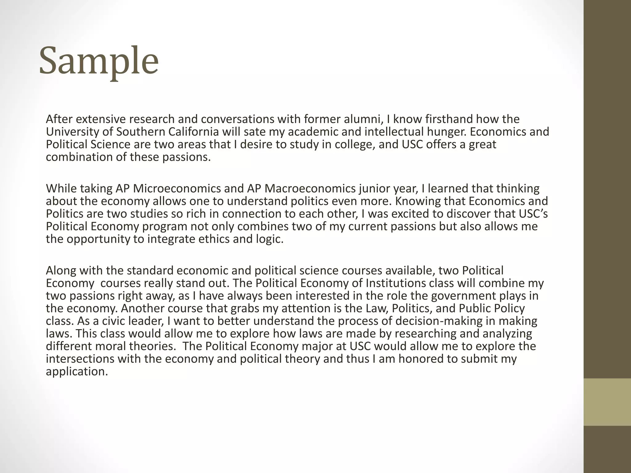 Sample
After extensive research and conversations with former alumni, I know firsthand how the
University of Southern California will sate my academic and intellectual hunger. Economics and
Political Science are two areas that I desire to study in college, and USC offers a great
combination of these passions.
While taking AP Microeconomics and AP Macroeconomics junior year, I learned that thinking
about the economy allows one to understand politics even more. Knowing that Economics and
Politics are two studies so rich in connection to each other, I was excited to discover that USC’s
Political Economy program not only combines two of my current passions but also allows me
the opportunity to integrate ethics and logic.
Along with the standard economic and political science courses available, two Political
Economy courses really stand out. The Political Economy of Institutions class will combine my
two passions right away, as I have always been interested in the role the government plays in
the economy. Another course that grabs my attention is the Law, Politics, and Public Policy
class. As a civic leader, I want to better understand the process of decision-making in making
laws. This class would allow me to explore how laws are made by researching and analyzing
different moral theories. The Political Economy major at USC would allow me to explore the
intersections with the economy and political theory and thus I am honored to submit my
application.
 