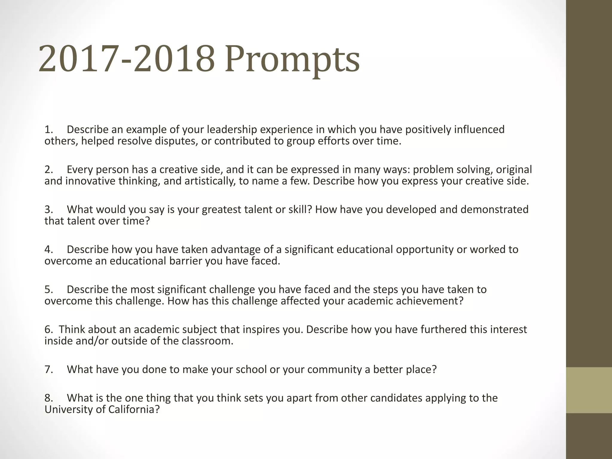 2017-2018 Prompts
1. Describe an example of your leadership experience in which you have positively influenced
others, helped resolve disputes, or contributed to group efforts over time.
2. Every person has a creative side, and it can be expressed in many ways: problem solving, original
and innovative thinking, and artistically, to name a few. Describe how you express your creative side.
3. What would you say is your greatest talent or skill? How have you developed and demonstrated
that talent over time?
4. Describe how you have taken advantage of a significant educational opportunity or worked to
overcome an educational barrier you have faced.
5. Describe the most significant challenge you have faced and the steps you have taken to
overcome this challenge. How has this challenge affected your academic achievement?
6. Think about an academic subject that inspires you. Describe how you have furthered this interest
inside and/or outside of the classroom.
7. What have you done to make your school or your community a better place?
8. What is the one thing that you think sets you apart from other candidates applying to the
University of California?
 