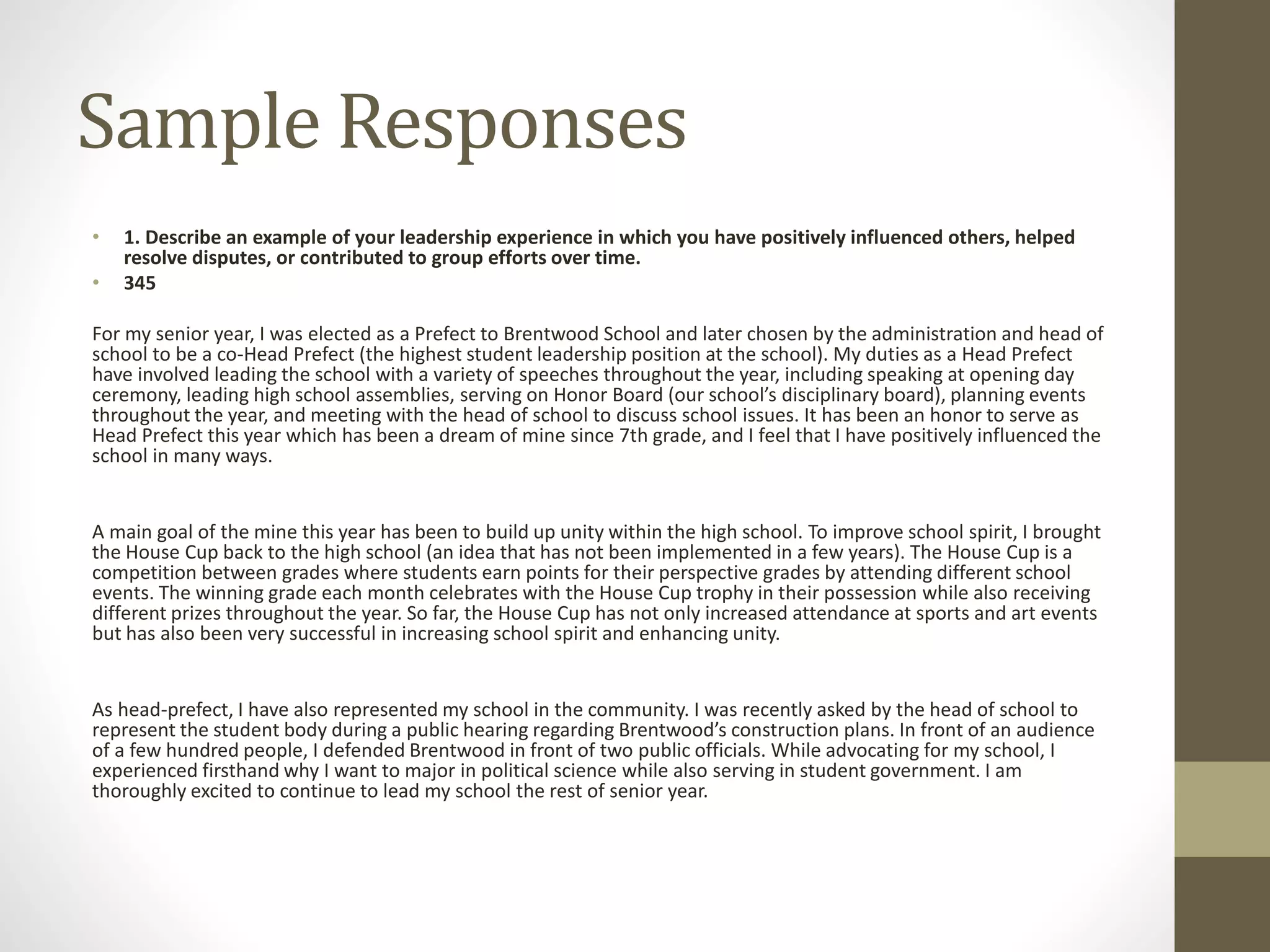 Sample Responses
• 1. Describe an example of your leadership experience in which you have positively influenced others, helped
resolve disputes, or contributed to group efforts over time.
• 345
For my senior year, I was elected as a Prefect to Brentwood School and later chosen by the administration and head of
school to be a co-Head Prefect (the highest student leadership position at the school). My duties as a Head Prefect
have involved leading the school with a variety of speeches throughout the year, including speaking at opening day
ceremony, leading high school assemblies, serving on Honor Board (our school’s disciplinary board), planning events
throughout the year, and meeting with the head of school to discuss school issues. It has been an honor to serve as
Head Prefect this year which has been a dream of mine since 7th grade, and I feel that I have positively influenced the
school in many ways.
A main goal of the mine this year has been to build up unity within the high school. To improve school spirit, I brought
the House Cup back to the high school (an idea that has not been implemented in a few years). The House Cup is a
competition between grades where students earn points for their perspective grades by attending different school
events. The winning grade each month celebrates with the House Cup trophy in their possession while also receiving
different prizes throughout the year. So far, the House Cup has not only increased attendance at sports and art events
but has also been very successful in increasing school spirit and enhancing unity.
As head-prefect, I have also represented my school in the community. I was recently asked by the head of school to
represent the student body during a public hearing regarding Brentwood’s construction plans. In front of an audience
of a few hundred people, I defended Brentwood in front of two public officials. While advocating for my school, I
experienced firsthand why I want to major in political science while also serving in student government. I am
thoroughly excited to continue to lead my school the rest of senior year.
 