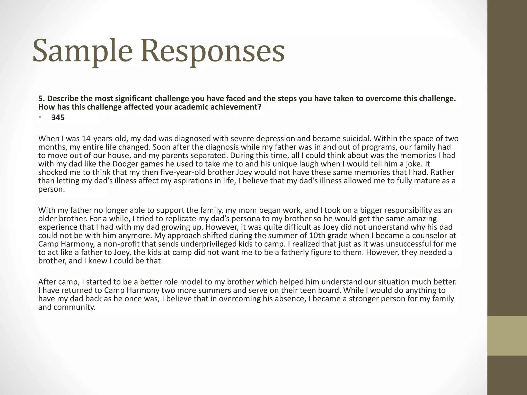 Sample Responses
5. Describe the most significant challenge you have faced and the steps you have taken to overcome this challenge.
How has this challenge affected your academic achievement?
• 345
When I was 14-years-old, my dad was diagnosed with severe depression and became suicidal. Within the space of two
months, my entire life changed. Soon after the diagnosis while my father was in and out of programs, our family had
to move out of our house, and my parents separated. During this time, all I could think about was the memories I had
with my dad like the Dodger games he used to take me to and his unique laugh when I would tell him a joke. It
shocked me to think that my then five-year-old brother Joey would not have these same memories that I had. Rather
than letting my dad’s illness affect my aspirations in life, I believe that my dad’s illness allowed me to fully mature as a
person.
With my father no longer able to support the family, my mom began work, and I took on a bigger responsibility as an
older brother. For a while, I tried to replicate my dad’s persona to my brother so he would get the same amazing
experience that I had with my dad growing up. However, it was quite difficult as Joey did not understand why his dad
could not be with him anymore. My approach shifted during the summer of 10th grade when I became a counselor at
Camp Harmony, a non-profit that sends underprivileged kids to camp. I realized that just as it was unsuccessful for me
to act like a father to Joey, the kids at camp did not want me to be a fatherly figure to them. However, they needed a
brother, and I knew I could be that.
After camp, I started to be a better role model to my brother which helped him understand our situation much better.
I have returned to Camp Harmony two more summers and serve on their teen board. While I would do anything to
have my dad back as he once was, I believe that in overcoming his absence, I became a stronger person for my family
and community.
 