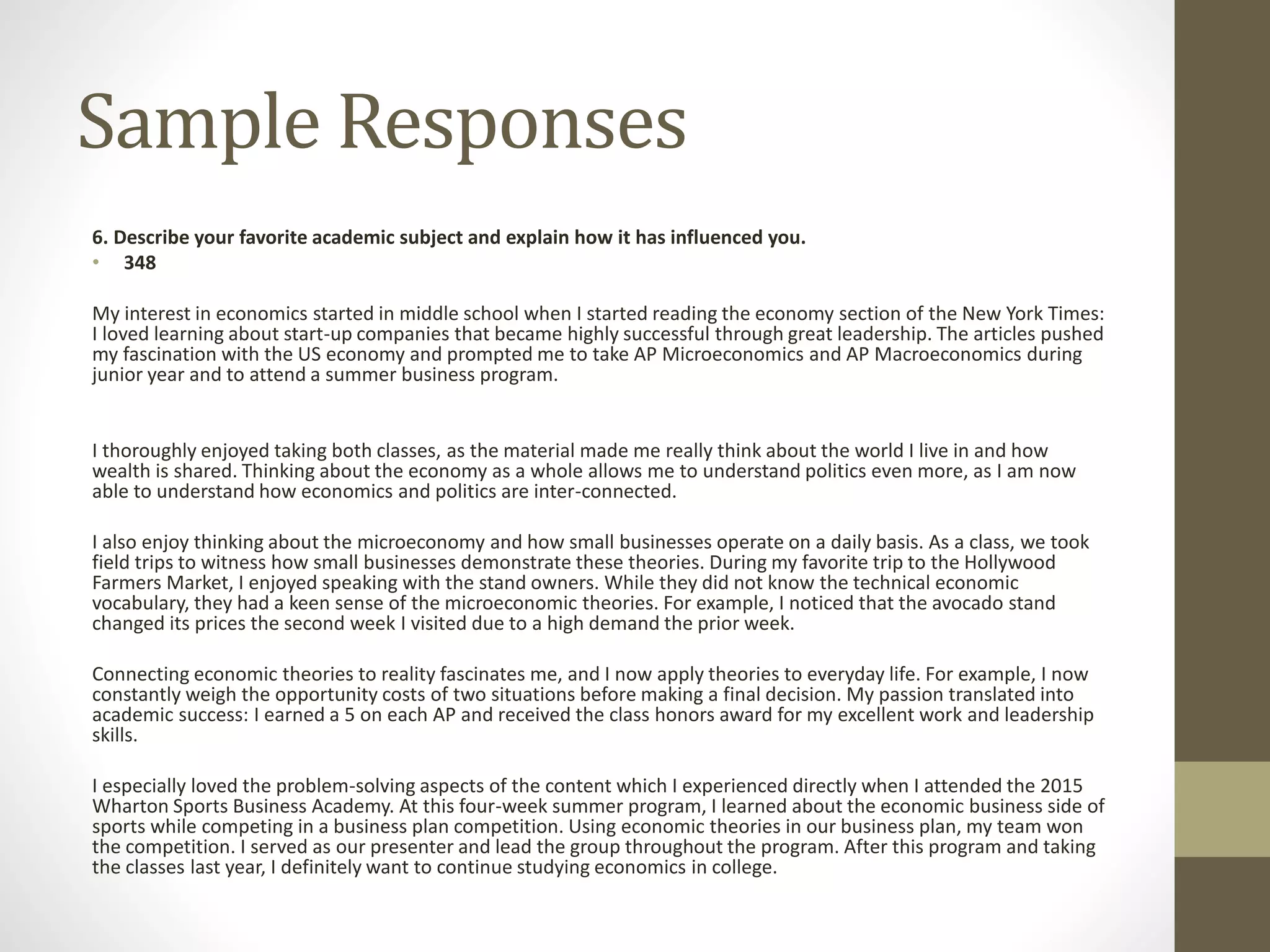 Sample Responses
6. Describe your favorite academic subject and explain how it has influenced you.
• 348
My interest in economics started in middle school when I started reading the economy section of the New York Times:
I loved learning about start-up companies that became highly successful through great leadership. The articles pushed
my fascination with the US economy and prompted me to take AP Microeconomics and AP Macroeconomics during
junior year and to attend a summer business program.
I thoroughly enjoyed taking both classes, as the material made me really think about the world I live in and how
wealth is shared. Thinking about the economy as a whole allows me to understand politics even more, as I am now
able to understand how economics and politics are inter-connected.
I also enjoy thinking about the microeconomy and how small businesses operate on a daily basis. As a class, we took
field trips to witness how small businesses demonstrate these theories. During my favorite trip to the Hollywood
Farmers Market, I enjoyed speaking with the stand owners. While they did not know the technical economic
vocabulary, they had a keen sense of the microeconomic theories. For example, I noticed that the avocado stand
changed its prices the second week I visited due to a high demand the prior week.
Connecting economic theories to reality fascinates me, and I now apply theories to everyday life. For example, I now
constantly weigh the opportunity costs of two situations before making a final decision. My passion translated into
academic success: I earned a 5 on each AP and received the class honors award for my excellent work and leadership
skills.
I especially loved the problem-solving aspects of the content which I experienced directly when I attended the 2015
Wharton Sports Business Academy. At this four-week summer program, I learned about the economic business side of
sports while competing in a business plan competition. Using economic theories in our business plan, my team won
the competition. I served as our presenter and lead the group throughout the program. After this program and taking
the classes last year, I definitely want to continue studying economics in college.
 