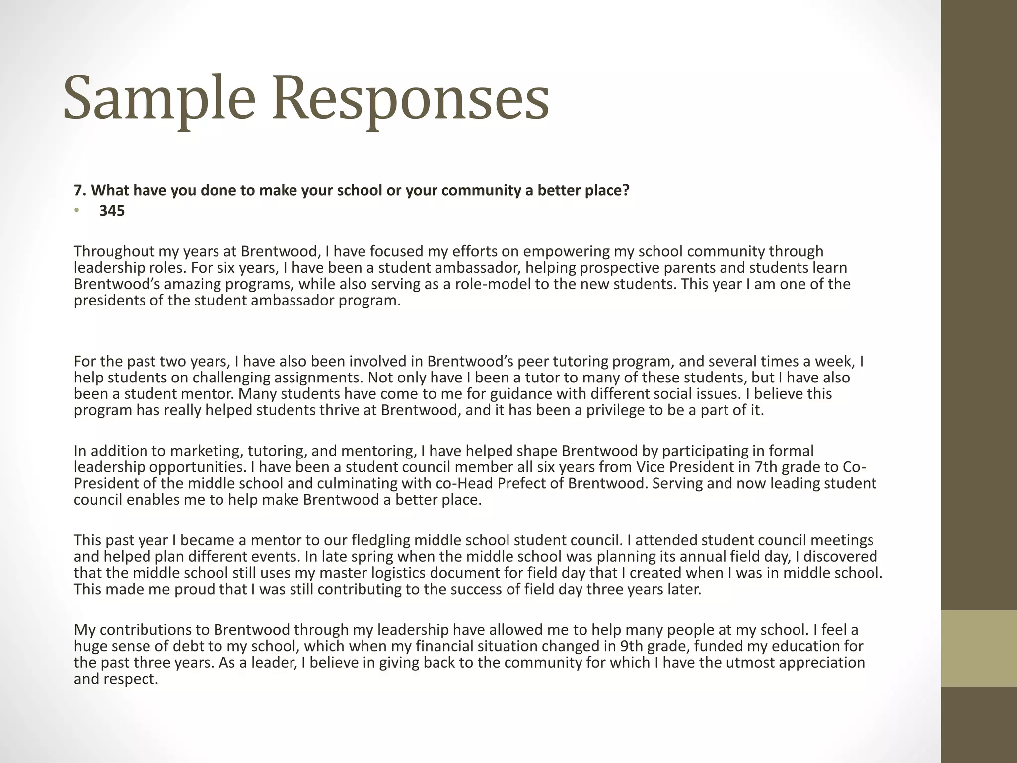 Sample Responses
7. What have you done to make your school or your community a better place?
• 345
Throughout my years at Brentwood, I have focused my efforts on empowering my school community through
leadership roles. For six years, I have been a student ambassador, helping prospective parents and students learn
Brentwood’s amazing programs, while also serving as a role-model to the new students. This year I am one of the
presidents of the student ambassador program.
For the past two years, I have also been involved in Brentwood’s peer tutoring program, and several times a week, I
help students on challenging assignments. Not only have I been a tutor to many of these students, but I have also
been a student mentor. Many students have come to me for guidance with different social issues. I believe this
program has really helped students thrive at Brentwood, and it has been a privilege to be a part of it.
In addition to marketing, tutoring, and mentoring, I have helped shape Brentwood by participating in formal
leadership opportunities. I have been a student council member all six years from Vice President in 7th grade to Co-
President of the middle school and culminating with co-Head Prefect of Brentwood. Serving and now leading student
council enables me to help make Brentwood a better place.
This past year I became a mentor to our fledgling middle school student council. I attended student council meetings
and helped plan different events. In late spring when the middle school was planning its annual field day, I discovered
that the middle school still uses my master logistics document for field day that I created when I was in middle school.
This made me proud that I was still contributing to the success of field day three years later.
My contributions to Brentwood through my leadership have allowed me to help many people at my school. I feel a
huge sense of debt to my school, which when my financial situation changed in 9th grade, funded my education for
the past three years. As a leader, I believe in giving back to the community for which I have the utmost appreciation
and respect.
 