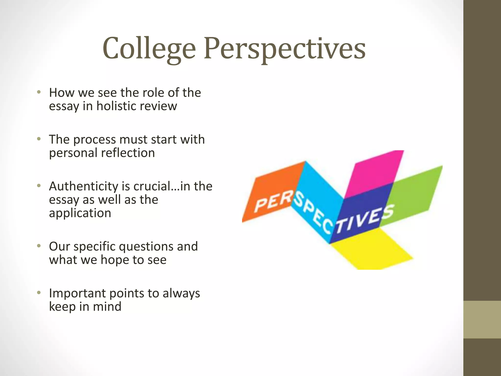 College Perspectives
• How we see the role of the
essay in holistic review
• The process must start with
personal reflection
• Authenticity is crucial…in the
essay as well as the
application
• Our specific questions and
what we hope to see
• Important points to always
keep in mind
 
