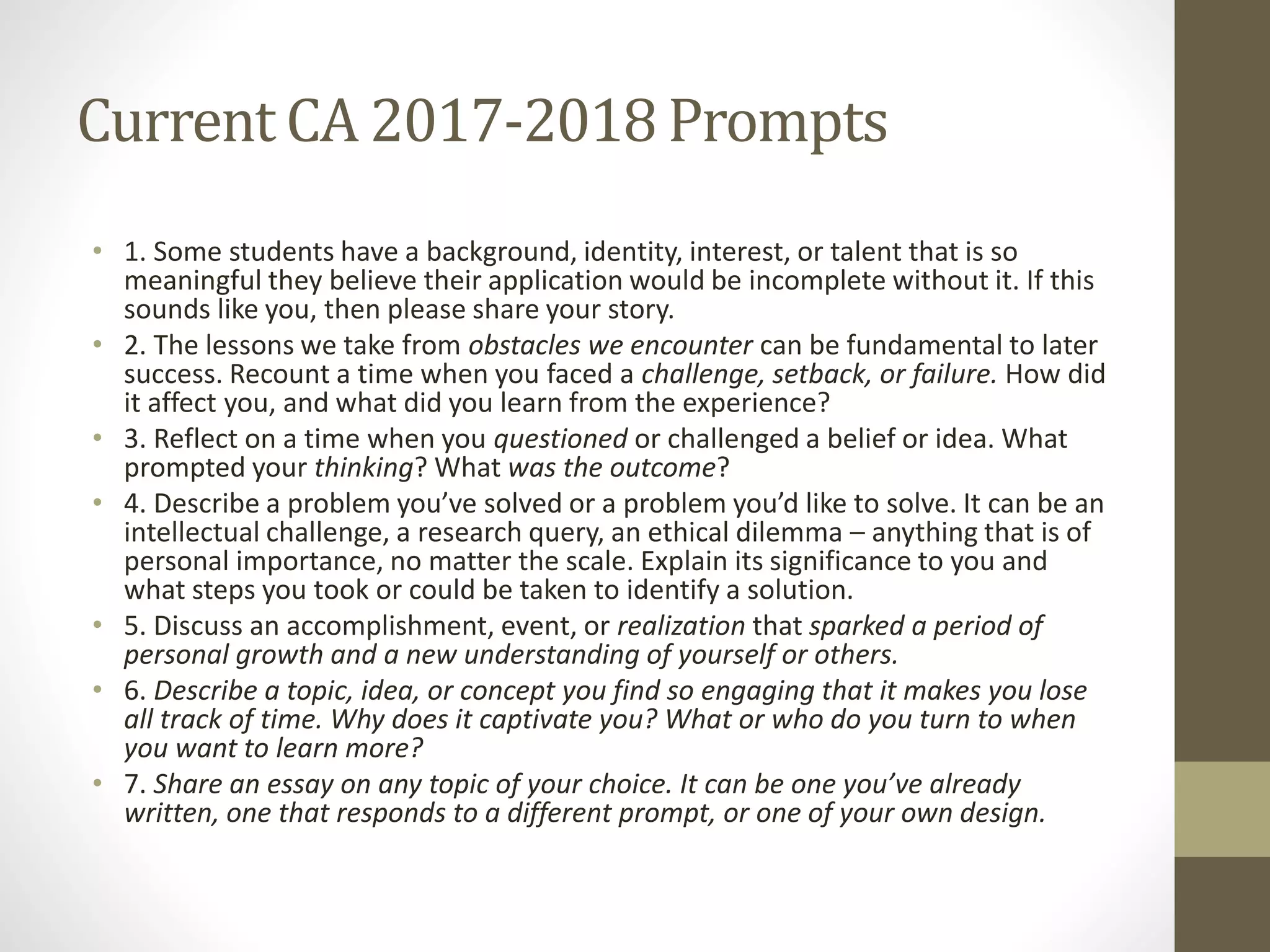 Current CA 2017-2018Prompts
• 1. Some students have a background, identity, interest, or talent that is so
meaningful they believe their application would be incomplete without it. If this
sounds like you, then please share your story.
• 2. The lessons we take from obstacles we encounter can be fundamental to later
success. Recount a time when you faced a challenge, setback, or failure. How did
it affect you, and what did you learn from the experience?
• 3. Reflect on a time when you questioned or challenged a belief or idea. What
prompted your thinking? What was the outcome?
• 4. Describe a problem you’ve solved or a problem you’d like to solve. It can be an
intellectual challenge, a research query, an ethical dilemma – anything that is of
personal importance, no matter the scale. Explain its significance to you and
what steps you took or could be taken to identify a solution.
• 5. Discuss an accomplishment, event, or realization that sparked a period of
personal growth and a new understanding of yourself or others.
• 6. Describe a topic, idea, or concept you find so engaging that it makes you lose
all track of time. Why does it captivate you? What or who do you turn to when
you want to learn more?
• 7. Share an essay on any topic of your choice. It can be one you’ve already
written, one that responds to a different prompt, or one of your own design.
 