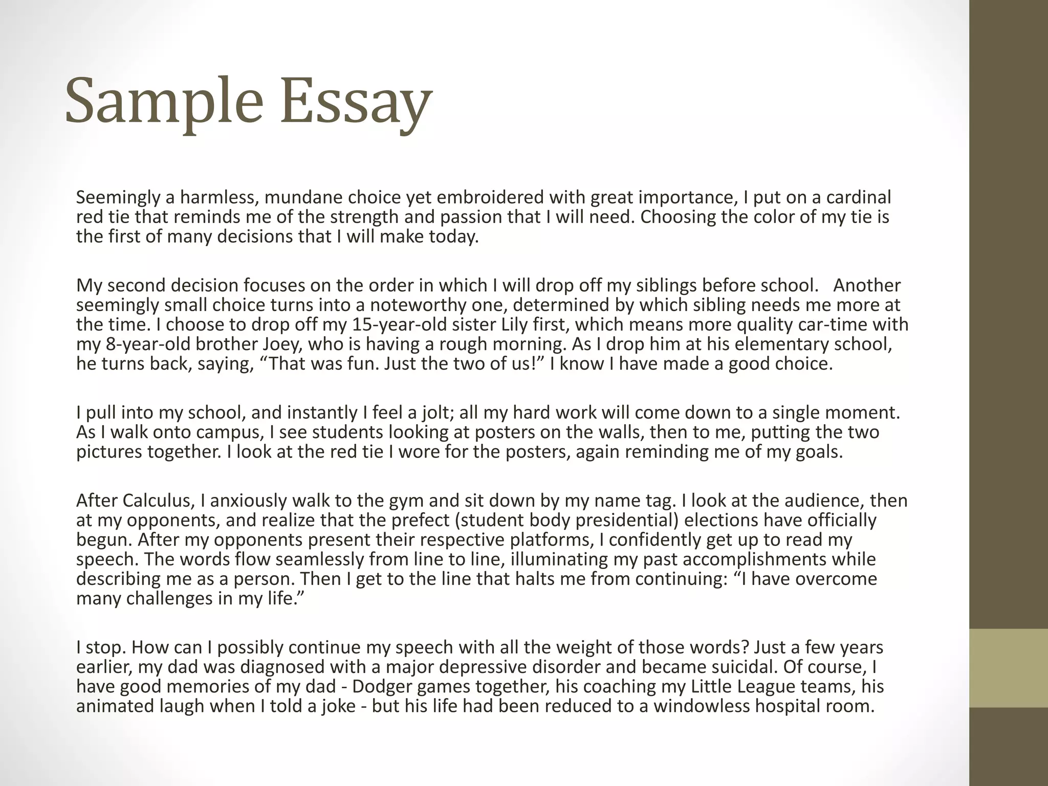 Sample Essay
Seemingly a harmless, mundane choice yet embroidered with great importance, I put on a cardinal
red tie that reminds me of the strength and passion that I will need. Choosing the color of my tie is
the first of many decisions that I will make today.
My second decision focuses on the order in which I will drop off my siblings before school. Another
seemingly small choice turns into a noteworthy one, determined by which sibling needs me more at
the time. I choose to drop off my 15-year-old sister Lily first, which means more quality car-time with
my 8-year-old brother Joey, who is having a rough morning. As I drop him at his elementary school,
he turns back, saying, “That was fun. Just the two of us!” I know I have made a good choice.
I pull into my school, and instantly I feel a jolt; all my hard work will come down to a single moment.
As I walk onto campus, I see students looking at posters on the walls, then to me, putting the two
pictures together. I look at the red tie I wore for the posters, again reminding me of my goals.
After Calculus, I anxiously walk to the gym and sit down by my name tag. I look at the audience, then
at my opponents, and realize that the prefect (student body presidential) elections have officially
begun. After my opponents present their respective platforms, I confidently get up to read my
speech. The words flow seamlessly from line to line, illuminating my past accomplishments while
describing me as a person. Then I get to the line that halts me from continuing: “I have overcome
many challenges in my life.”
I stop. How can I possibly continue my speech with all the weight of those words? Just a few years
earlier, my dad was diagnosed with a major depressive disorder and became suicidal. Of course, I
have good memories of my dad - Dodger games together, his coaching my Little League teams, his
animated laugh when I told a joke - but his life had been reduced to a windowless hospital room.
 