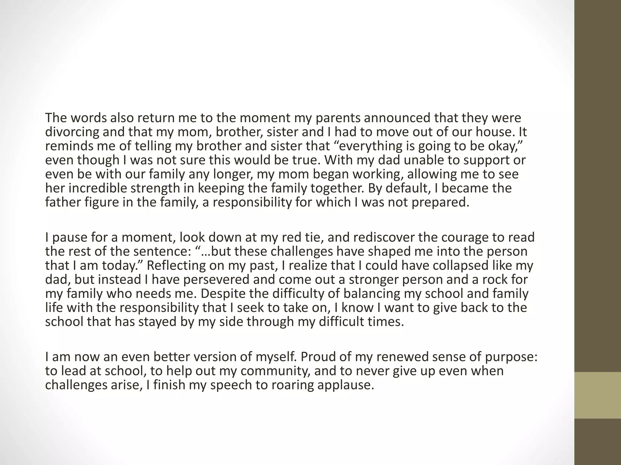 The words also return me to the moment my parents announced that they were
divorcing and that my mom, brother, sister and I had to move out of our house. It
reminds me of telling my brother and sister that “everything is going to be okay,”
even though I was not sure this would be true. With my dad unable to support or
even be with our family any longer, my mom began working, allowing me to see
her incredible strength in keeping the family together. By default, I became the
father figure in the family, a responsibility for which I was not prepared.
I pause for a moment, look down at my red tie, and rediscover the courage to read
the rest of the sentence: “…but these challenges have shaped me into the person
that I am today.” Reflecting on my past, I realize that I could have collapsed like my
dad, but instead I have persevered and come out a stronger person and a rock for
my family who needs me. Despite the difficulty of balancing my school and family
life with the responsibility that I seek to take on, I know I want to give back to the
school that has stayed by my side through my difficult times.
I am now an even better version of myself. Proud of my renewed sense of purpose:
to lead at school, to help out my community, and to never give up even when
challenges arise, I finish my speech to roaring applause.
 