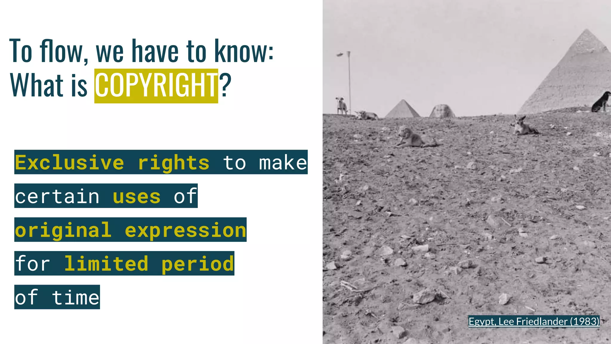 To ﬂow, we have to know:
What is COPYRIGHT?
Exclusive rights to make
certain uses of
original expression
for limited period
of time
Photo by Luis Alfonso Orellana on Unsplash
Egypt, Lee Friedlander (1983)
 