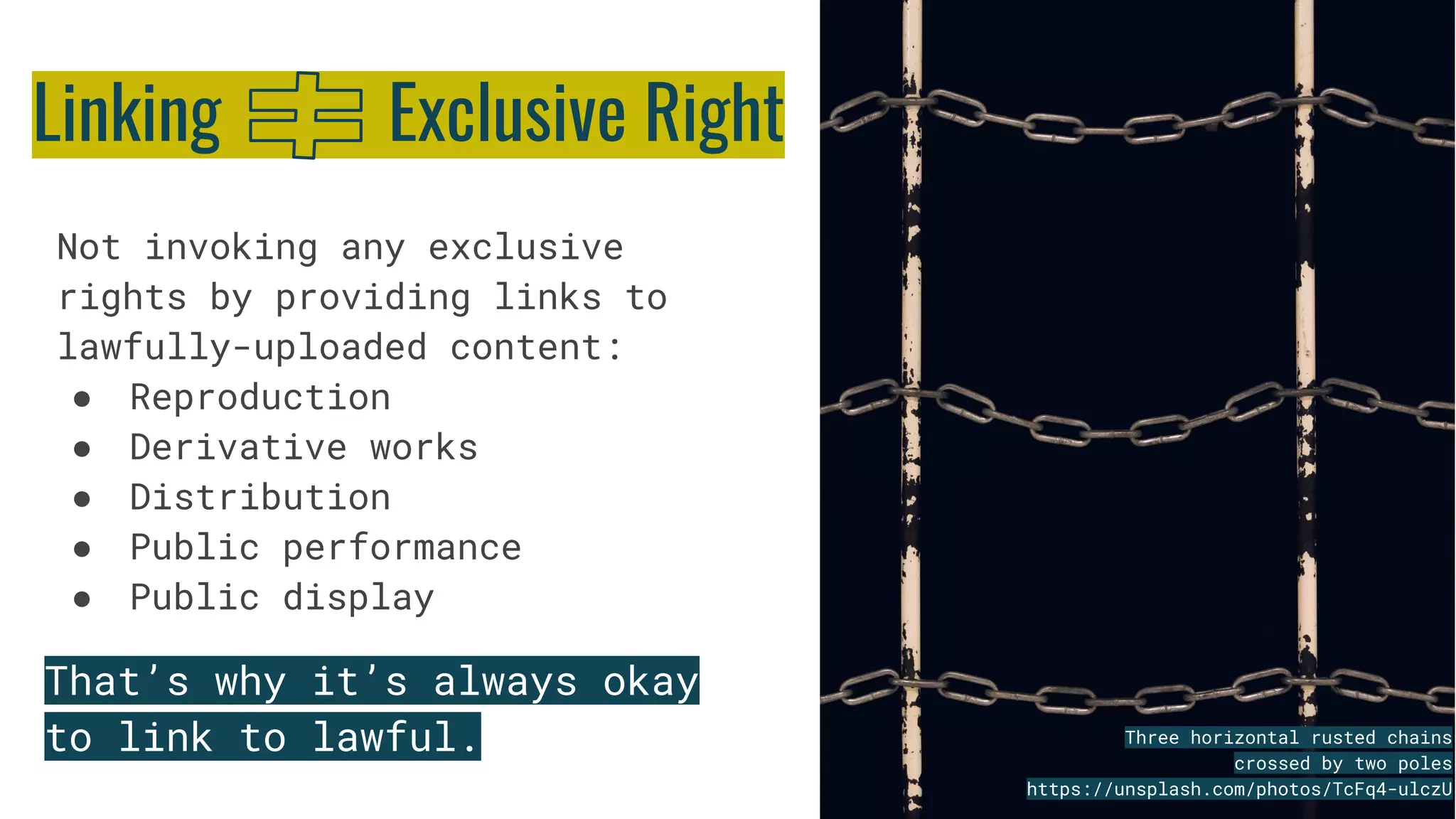 Not invoking any exclusive
rights by providing links to
lawfully-uploaded content:
● Reproduction
● Derivative works
● Distribution
● Public performance
● Public display
Three horizontal rusted chains
crossed by two poles
https://unsplash.com/photos/TcFq4-ulczU
Linking Exclusive Right
That’s why it’s always okay
to link to lawful.
 