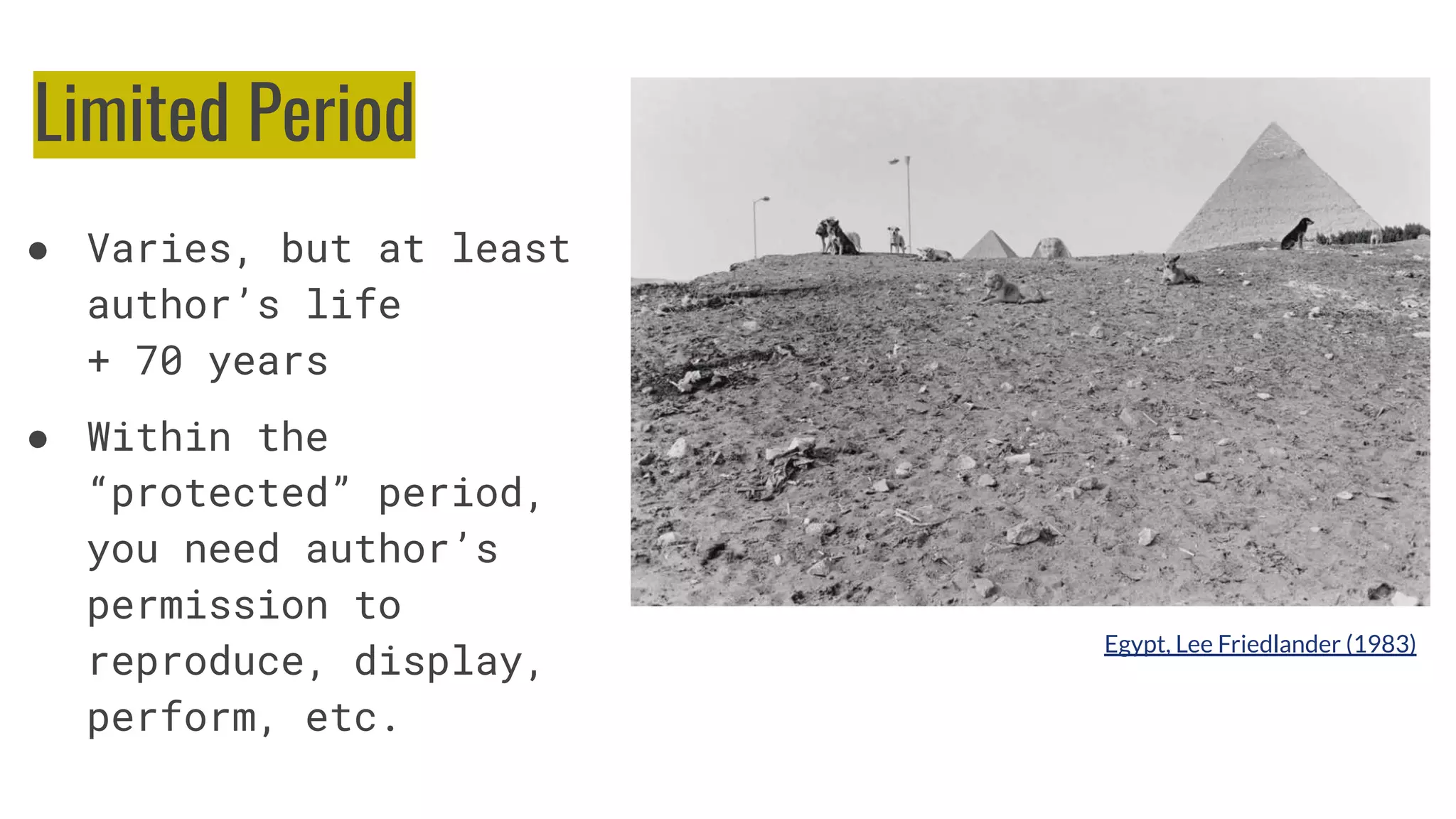 Limited Period
● Varies, but at least
author’s life
+ 70 years
● Within the
“protected” period,
you need author’s
permission to
reproduce, display,
perform, etc.
Egypt, Lee Friedlander (1983)
 
