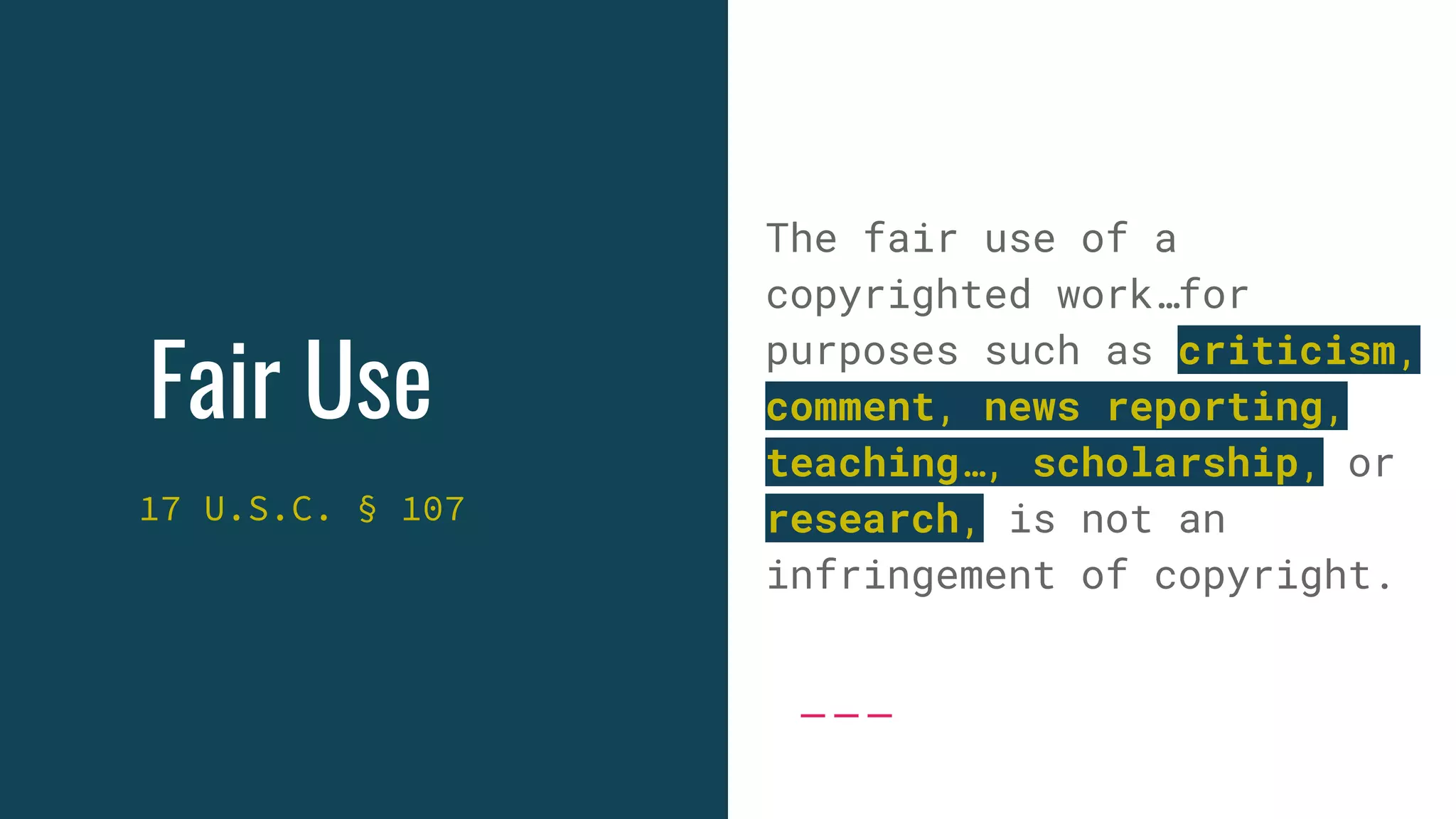 Fair Use
17 U.S.C. § 107
The fair use of a
copyrighted work…for
purposes such as criticism,
comment, news reporting,
teaching…, scholarship, or
research, is not an
infringement of copyright.
 