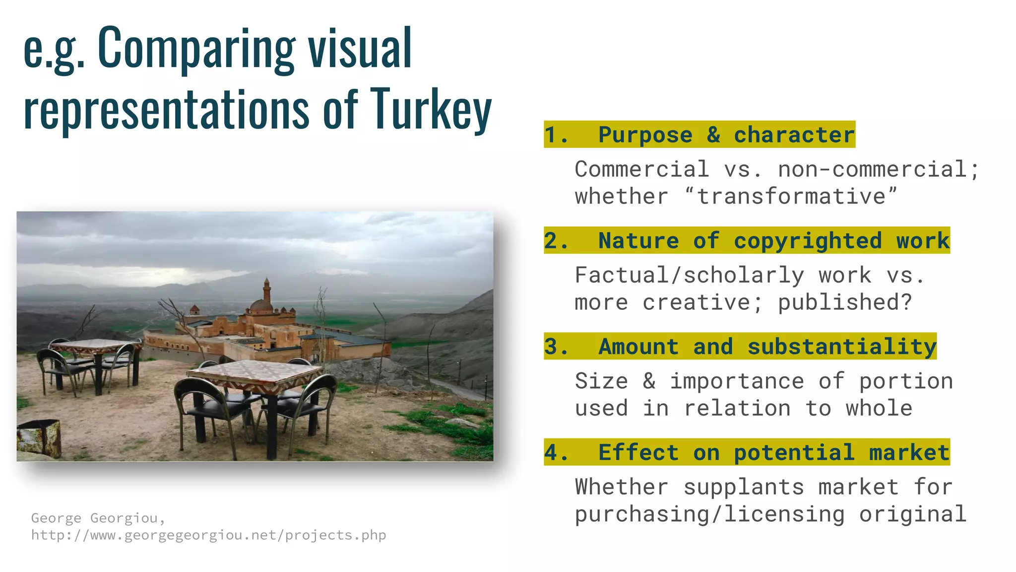 e.g. Comparing visual
representations of Turkey
George Georgiou,
http://www.georgegeorgiou.net/projects.php
1. Purpose & character
Commercial vs. non-commercial;
whether “transformative”
2. Nature of copyrighted work
Factual/scholarly work vs.
more creative; published?
3. Amount and substantiality
Size & importance of portion
used in relation to whole
4. Effect on potential market
Whether supplants market for
purchasing/licensing original
 