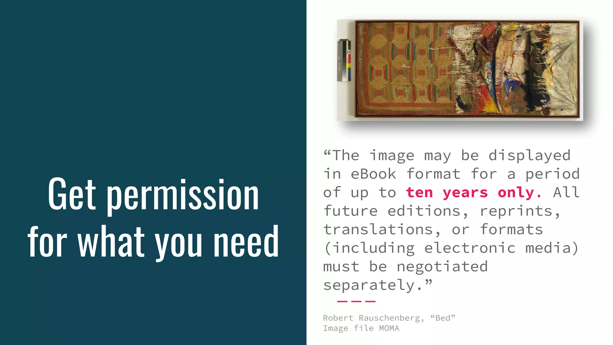 Get permission
for what you need
“The image may be displayed
in eBook format for a period
of up to ten years only. All
future editions, reprints,
translations, or formats
(including electronic media)
must be negotiated
separately.”
Robert Rauschenberg, “Bed”
Image file MOMA
 