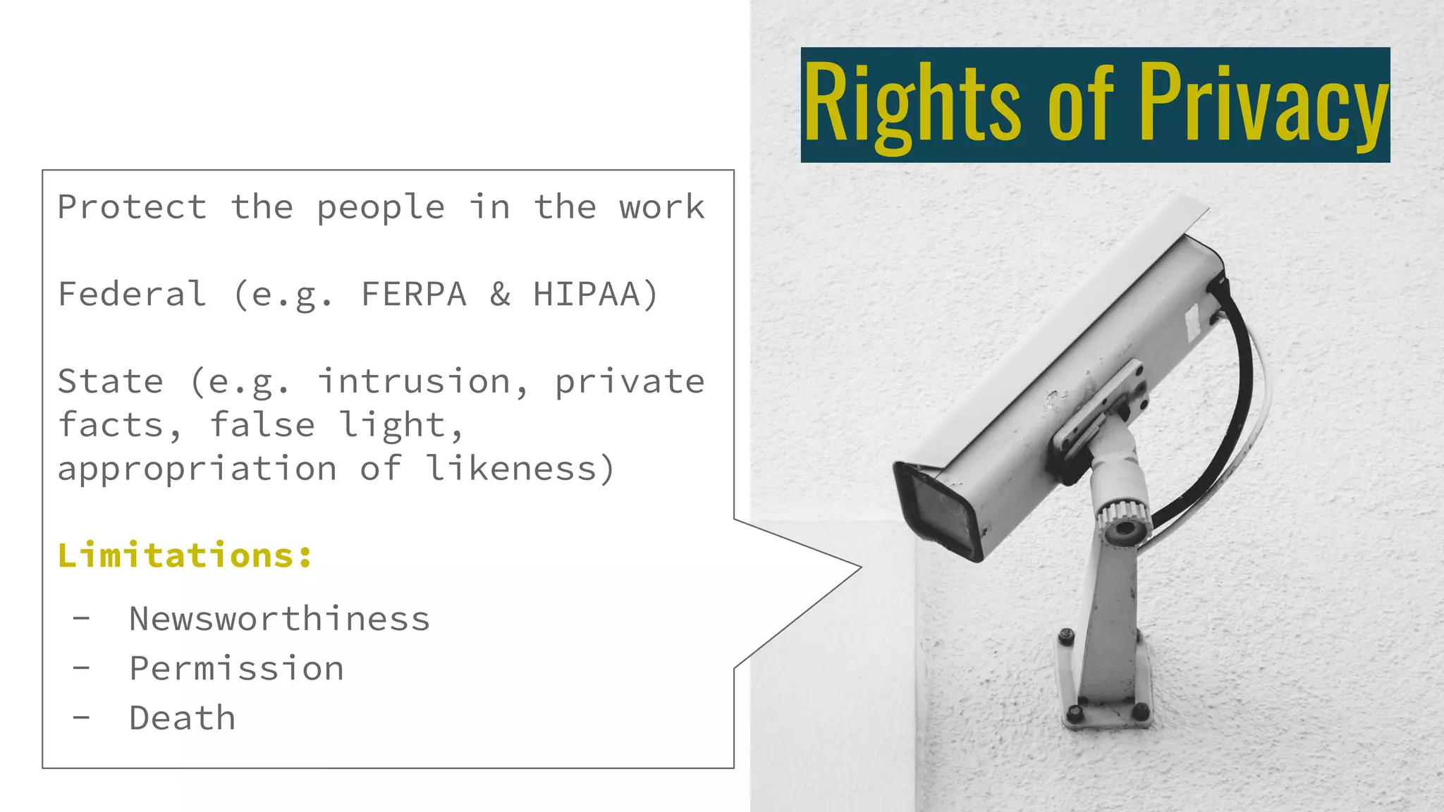 Rights of Privacy
Protect the people in the work
Federal (e.g. FERPA & HIPAA)
State (e.g. intrusion, private
facts, false light,
appropriation of likeness)
Limitations:
- Newsworthiness
- Permission
- Death
 