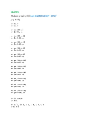 SOLUTION:
If last digit of VUID is Odd: BASE REGISTER INDIRECT + OFFSET
[org 0x100]
mov bx, 0
mov ax, 0
mov ax, [ID+bx]
mov [myID], ax
mov ax, [ID+bx+2]
mov [myID+1], ax
mov ax, [ID+bx+4]
mov [myID+2], ax
mov ax, [ID+bx+6]
mov [myID+3], ax
mov ax, [ID+bx+8]
mov [myID+4], ax
mov ax, [ID+bx+10]
mov [myID+5], ax
mov ax, [ID+bx+12]
mov [myID+6], ax
mov ax, [ID+bx+14]
mov [myID+7], ax
mov ax, [ID+bx+16]
mov [myID+8], ax
mov ax, [ID+bx+18]
mov [myID+9], ax
mov ax, [ID+bx+20]
mov [myID+10], ax
mov ax, 0x4c00
int 0x21
ID: dw 11, 12, 1, 2, 3, 4, 5, 6, 7, 8, 9
myID: dw 0
 