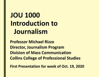 JOU 1000
Introduction to
Journalism
Professor Michael Rizzo
Director, Journalism Program
Division of Mass Communication
Collins College of Professional Studies
First Presentation for week of Oct. 19, 2020
 