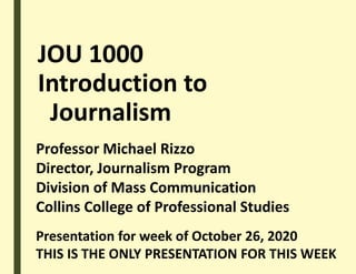 JOU 1000
Introduction to
Journalism
Professor Michael Rizzo
Director, Journalism Program
Division of Mass Communication
Collins College of Professional Studies
Presentation for week of October 26, 2020
THIS IS THE ONLY PRESENTATION FOR THIS WEEK
 