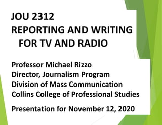 JOU 2312
REPORTING AND WRITING
FOR TV AND RADIO
Professor Michael Rizzo
Director, Journalism Program
Division of Mass Communication
Collins College of Professional Studies
Presentation for November 12, 2020
 