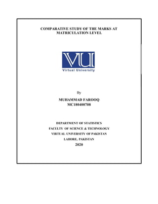 COMPARATIVE STUDY OF THE MARKS AT
MATRICULATION LEVEL
By
MUHAMMAD FAROOQ
MC180400708
DEPARTMENT OF STATISTICS
FACULTY OF SCIENCE & TECHNOLOGY
VIRTUAL UNIVERSITY OF PAKISTAN
LAHORE, PAKISTAN
2020
 