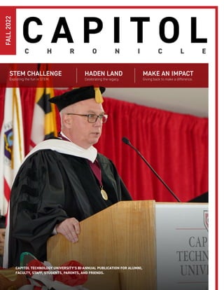 C H R O N I C L E
C A P I T O L
HADEN LAND
Celebrating the legacy.
MAKE AN IMPACT
Giving back to make a difference.
FALL
2022
STEM CHALLENGE
Exploring the fun in STEM.
CAPITOL TECHNOLOGY UNIVERSITY’S BI-ANNUAL PUBLICATION FOR ALUMNI,
FACULTY, STAFF, STUDENTS, PARENTS, AND FRIENDS.
 